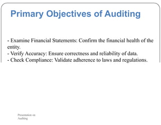 Primary Objectives of Auditing
- Examine Financial Statements: Confirm the financial health of the
entity.
- Verify Accuracy: Ensure correctness and reliability of data.
- Check Compliance: Validate adherence to laws and regulations.
Presentation on
Auditing
 