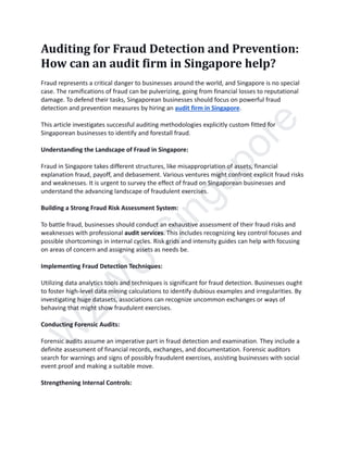 W
Z
W
U
S
i
n
g
a
p
o
r
e
Auditing for Fraud Detection and Prevention:
How can an audit firm in Singapore help?
Fraud represents a critical danger to businesses around the world, and Singapore is no special
case. The ramifications of fraud can be pulverizing, going from financial losses to reputational
damage. To defend their tasks, Singaporean businesses should focus on powerful fraud
detection and prevention measures by hiring an audit firm in Singapore.
This article investigates successful auditing methodologies explicitly custom fitted for
Singaporean businesses to identify and forestall fraud.
Understanding the Landscape of Fraud in Singapore:
Fraud in Singapore takes different structures, like misappropriation of assets, financial
explanation fraud, payoff, and debasement. Various ventures might confront explicit fraud risks
and weaknesses. It is urgent to survey the effect of fraud on Singaporean businesses and
understand the advancing landscape of fraudulent exercises.
Building a Strong Fraud Risk Assessment System:
To battle fraud, businesses should conduct an exhaustive assessment of their fraud risks and
weaknesses with professional audit services. This includes recognizing key control focuses and
possible shortcomings in internal cycles. Risk grids and intensity guides can help with focusing
on areas of concern and assigning assets as needs be.
Implementing Fraud Detection Techniques:
Utilizing data analytics tools and techniques is significant for fraud detection. Businesses ought
to foster high-level data mining calculations to identify dubious examples and irregularities. By
investigating huge datasets, associations can recognize uncommon exchanges or ways of
behaving that might show fraudulent exercises.
Conducting Forensic Audits:
Forensic audits assume an imperative part in fraud detection and examination. They include a
definite assessment of financial records, exchanges, and documentation. Forensic auditors
search for warnings and signs of possibly fraudulent exercises, assisting businesses with social
event proof and making a suitable move.
Strengthening Internal Controls:
 