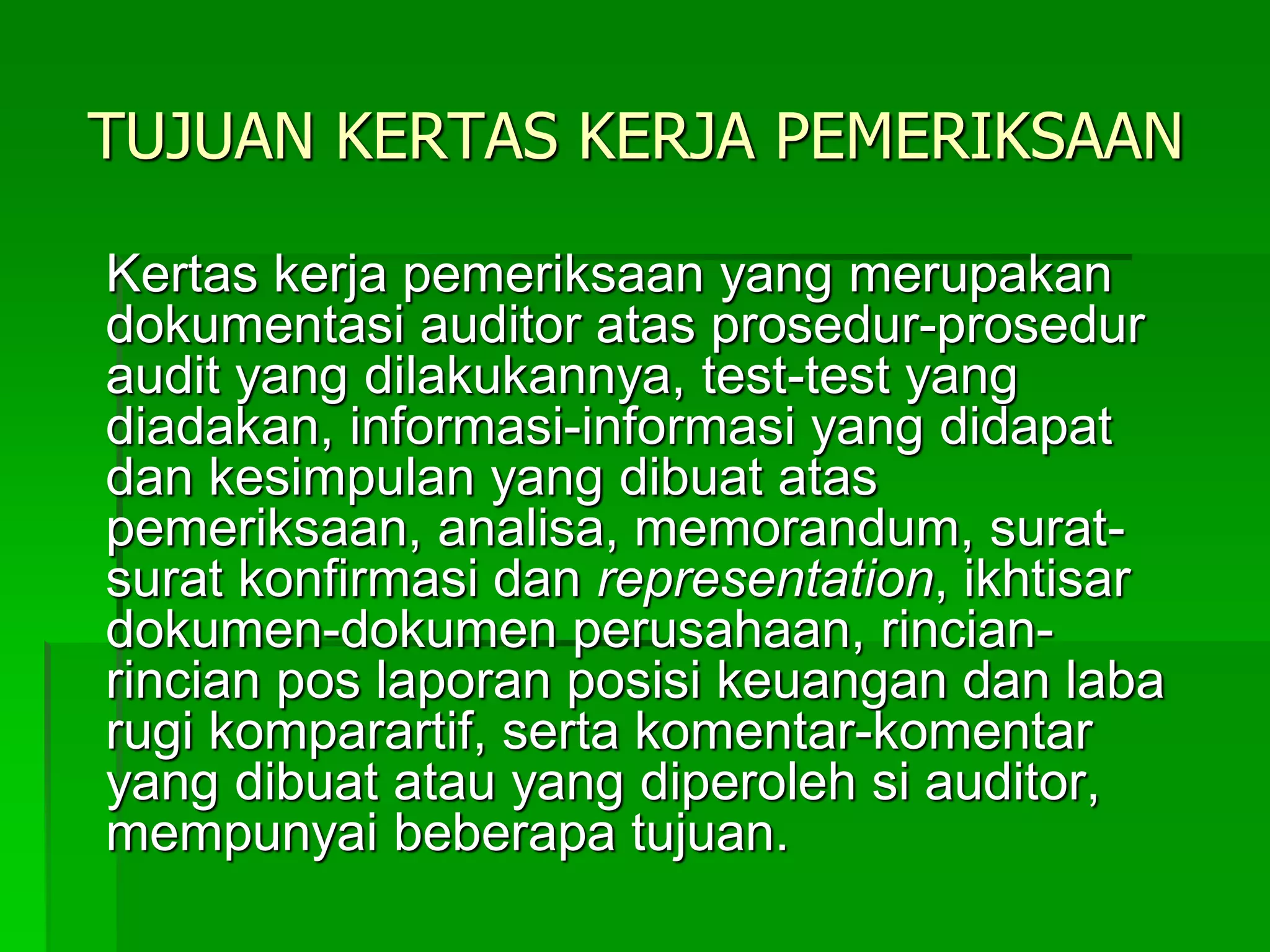TUJUAN KERTAS KERJA PEMERIKSAAN
Kertas kerja pemeriksaan yang merupakan
dokumentasi auditor atas prosedur-prosedur
audit yang dilakukannya, test-test yang
diadakan, informasi-informasi yang didapat
dan kesimpulan yang dibuat atas
pemeriksaan, analisa, memorandum, surat-
surat konfirmasi dan representation, ikhtisar
dokumen-dokumen perusahaan, rincian-
rincian pos laporan posisi keuangan dan laba
rugi komparartif, serta komentar-komentar
yang dibuat atau yang diperoleh si auditor,
mempunyai beberapa tujuan.
 