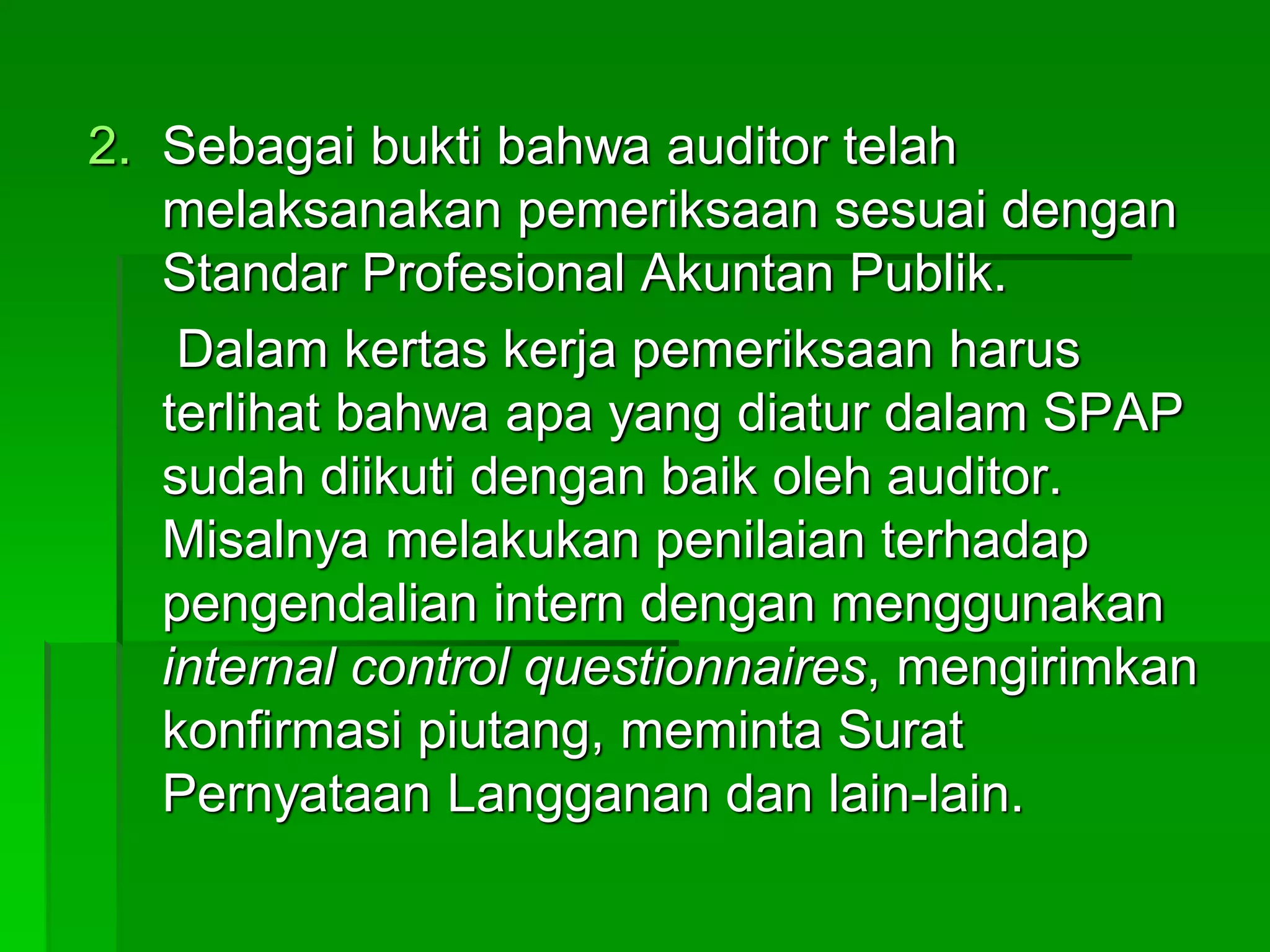 2. Sebagai bukti bahwa auditor telah
melaksanakan pemeriksaan sesuai dengan
Standar Profesional Akuntan Publik.
Dalam kertas kerja pemeriksaan harus
terlihat bahwa apa yang diatur dalam SPAP
sudah diikuti dengan baik oleh auditor.
Misalnya melakukan penilaian terhadap
pengendalian intern dengan menggunakan
internal control questionnaires, mengirimkan
konfirmasi piutang, meminta Surat
Pernyataan Langganan dan lain-lain.
 