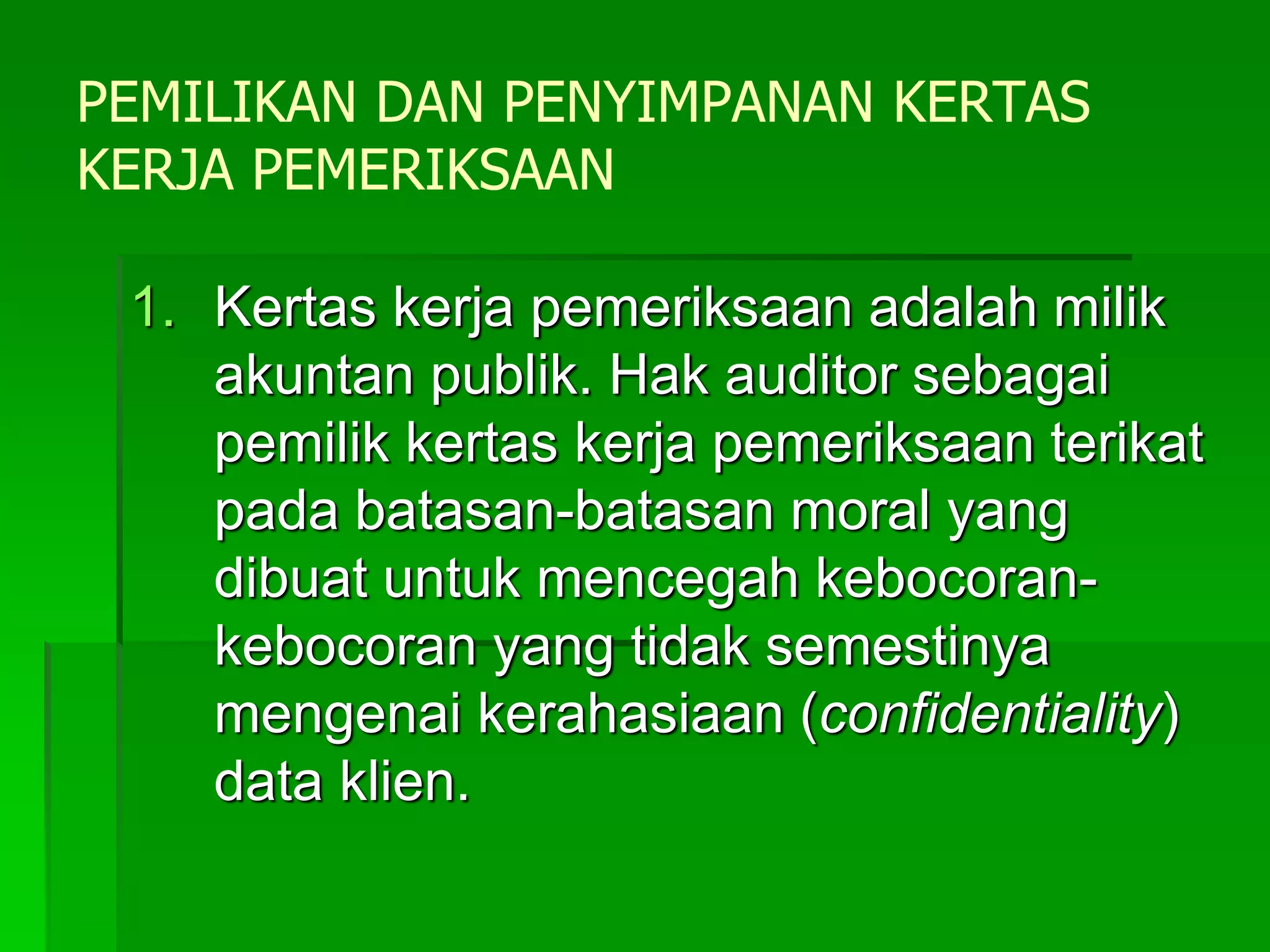 PEMILIKAN DAN PENYIMPANAN KERTAS
KERJA PEMERIKSAAN
1. Kertas kerja pemeriksaan adalah milik
akuntan publik. Hak auditor sebagai
pemilik kertas kerja pemeriksaan terikat
pada batasan-batasan moral yang
dibuat untuk mencegah kebocoran-
kebocoran yang tidak semestinya
mengenai kerahasiaan (confidentiality)
data klien.
 