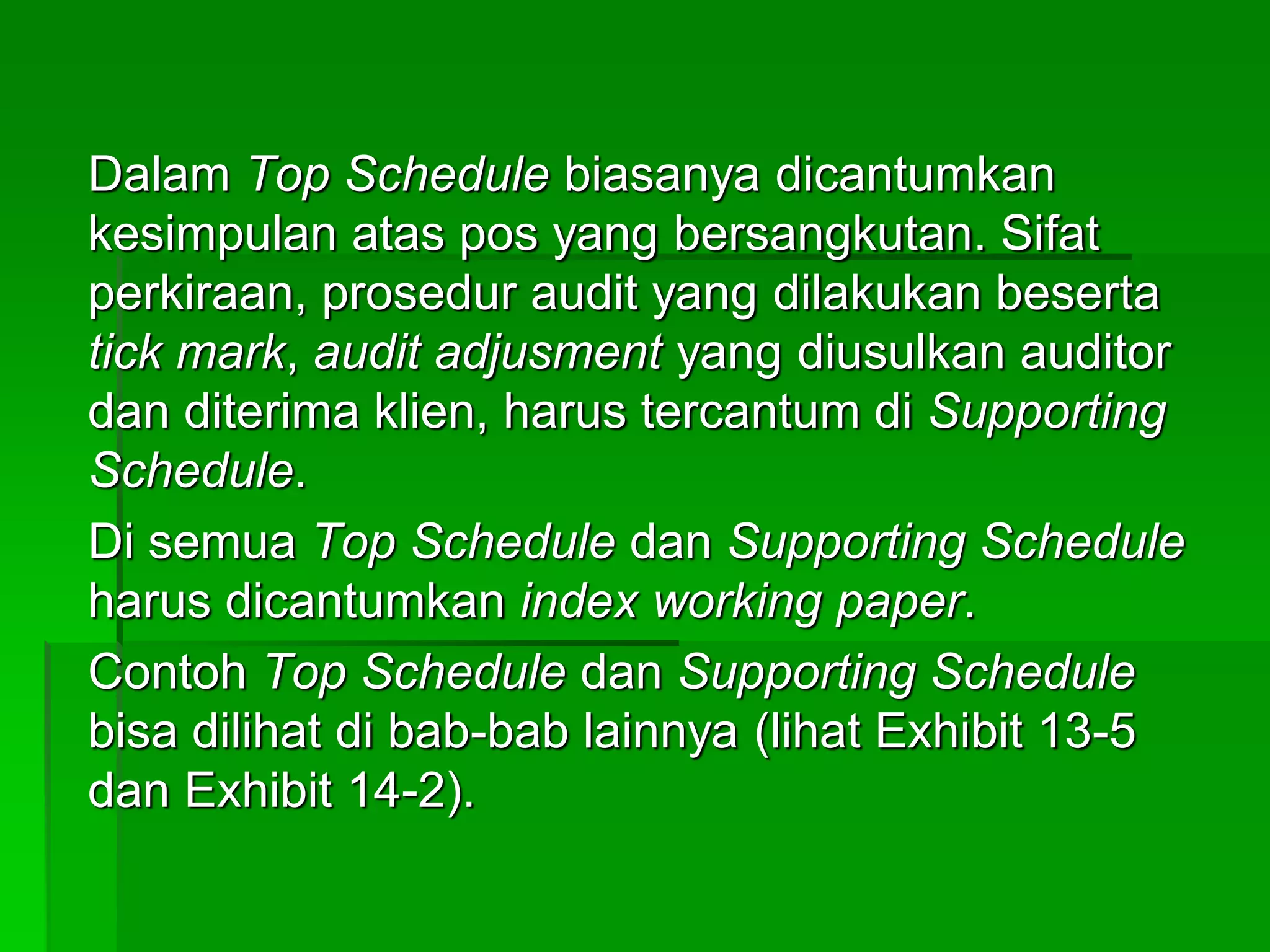 Dalam Top Schedule biasanya dicantumkan
kesimpulan atas pos yang bersangkutan. Sifat
perkiraan, prosedur audit yang dilakukan beserta
tick mark, audit adjusment yang diusulkan auditor
dan diterima klien, harus tercantum di Supporting
Schedule.
Di semua Top Schedule dan Supporting Schedule
harus dicantumkan index working paper.
Contoh Top Schedule dan Supporting Schedule
bisa dilihat di bab-bab lainnya (lihat Exhibit 13-5
dan Exhibit 14-2).
 