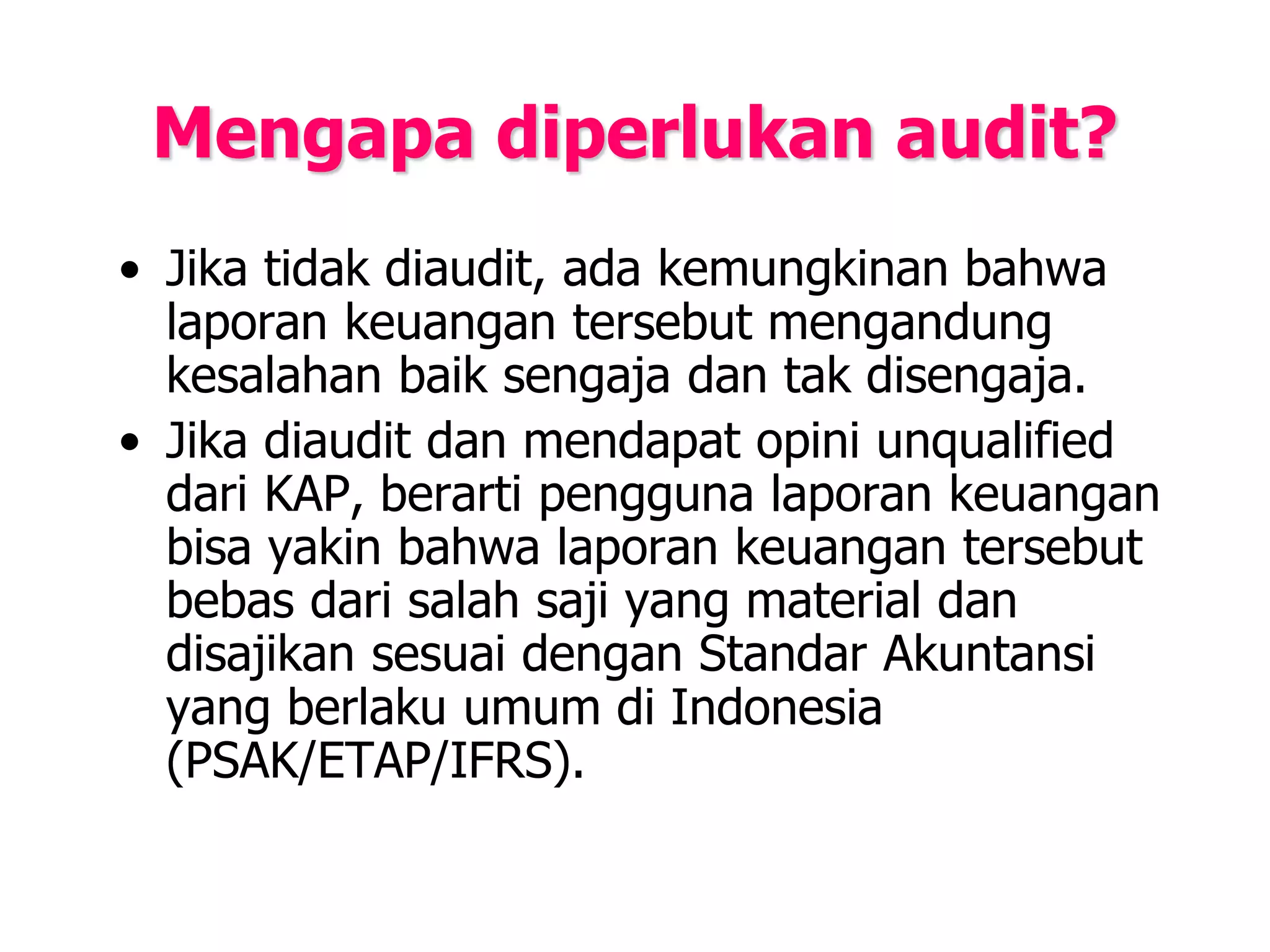 Mengapa diperlukan audit?
• Jika tidak diaudit, ada kemungkinan bahwa
laporan keuangan tersebut mengandung
kesalahan baik sengaja dan tak disengaja.
• Jika diaudit dan mendapat opini unqualified
dari KAP, berarti pengguna laporan keuangan
bisa yakin bahwa laporan keuangan tersebut
bebas dari salah saji yang material dan
disajikan sesuai dengan Standar Akuntansi
yang berlaku umum di Indonesia
(PSAK/ETAP/IFRS).
 