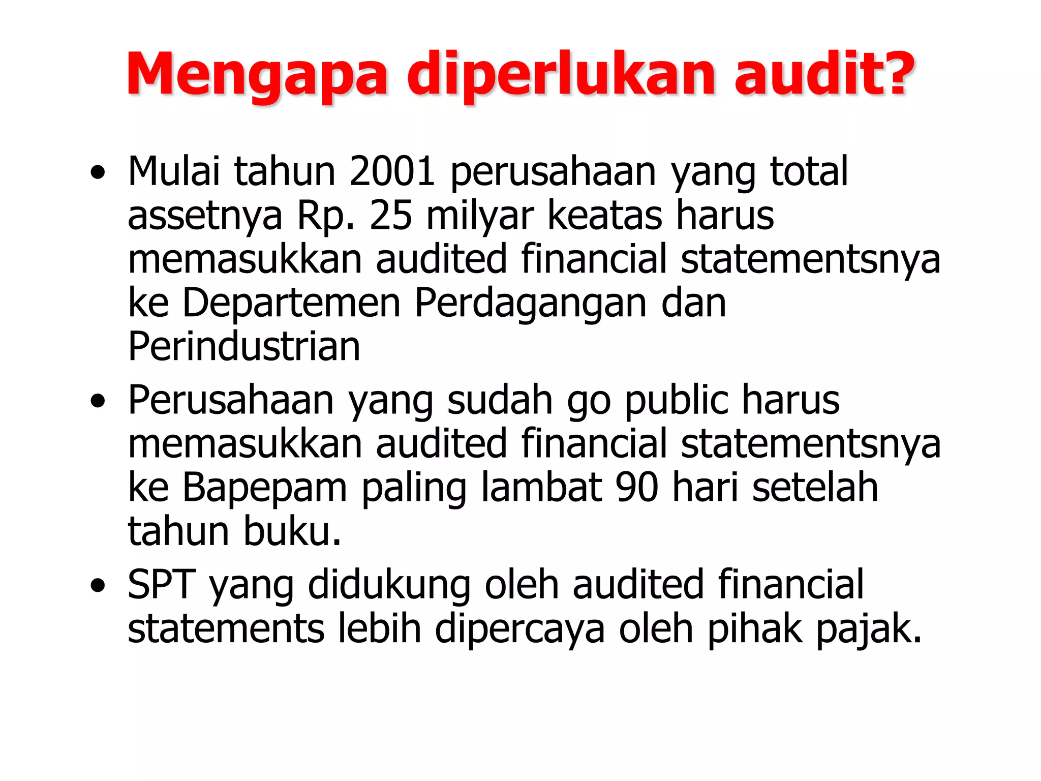 Mengapa diperlukan audit?
• Mulai tahun 2001 perusahaan yang total
assetnya Rp. 25 milyar keatas harus
memasukkan audited financial statementsnya
ke Departemen Perdagangan dan
Perindustrian
• Perusahaan yang sudah go public harus
memasukkan audited financial statementsnya
ke Bapepam paling lambat 90 hari setelah
tahun buku.
• SPT yang didukung oleh audited financial
statements lebih dipercaya oleh pihak pajak.
 
