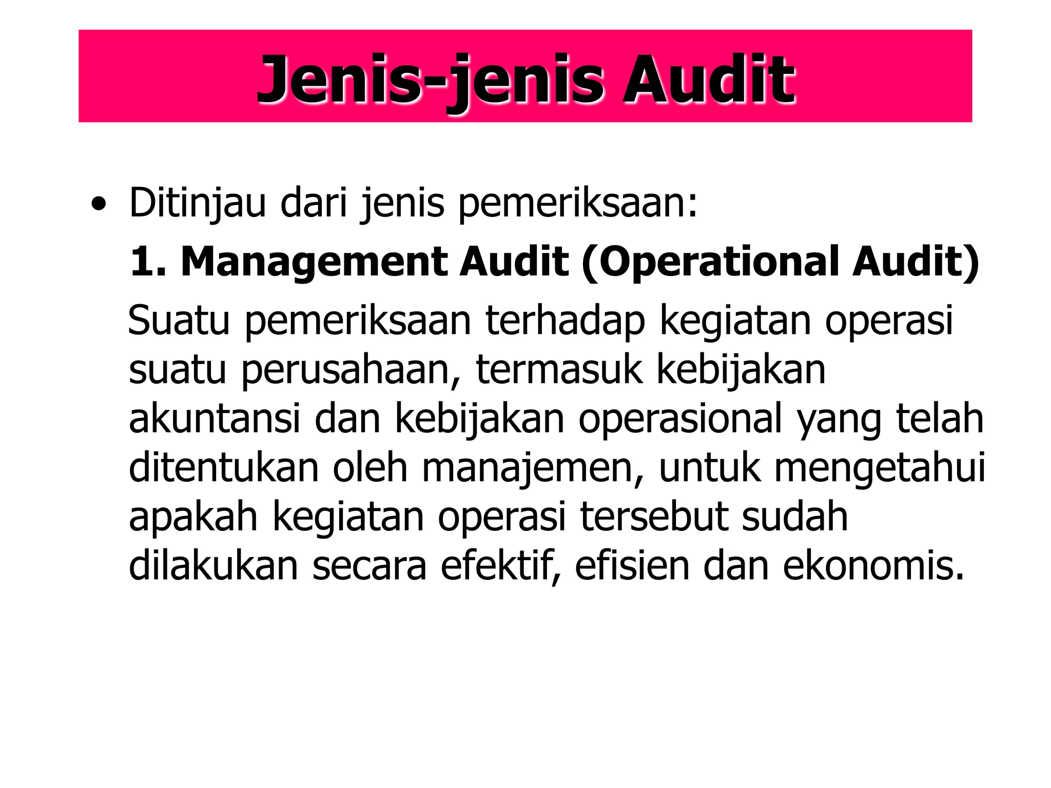 Jenis-jenis Audit
• Ditinjau dari jenis pemeriksaan:
1. Management Audit (Operational Audit)
Suatu pemeriksaan terhadap kegiatan operasi
suatu perusahaan, termasuk kebijakan
akuntansi dan kebijakan operasional yang telah
ditentukan oleh manajemen, untuk mengetahui
apakah kegiatan operasi tersebut sudah
dilakukan secara efektif, efisien dan ekonomis.
 