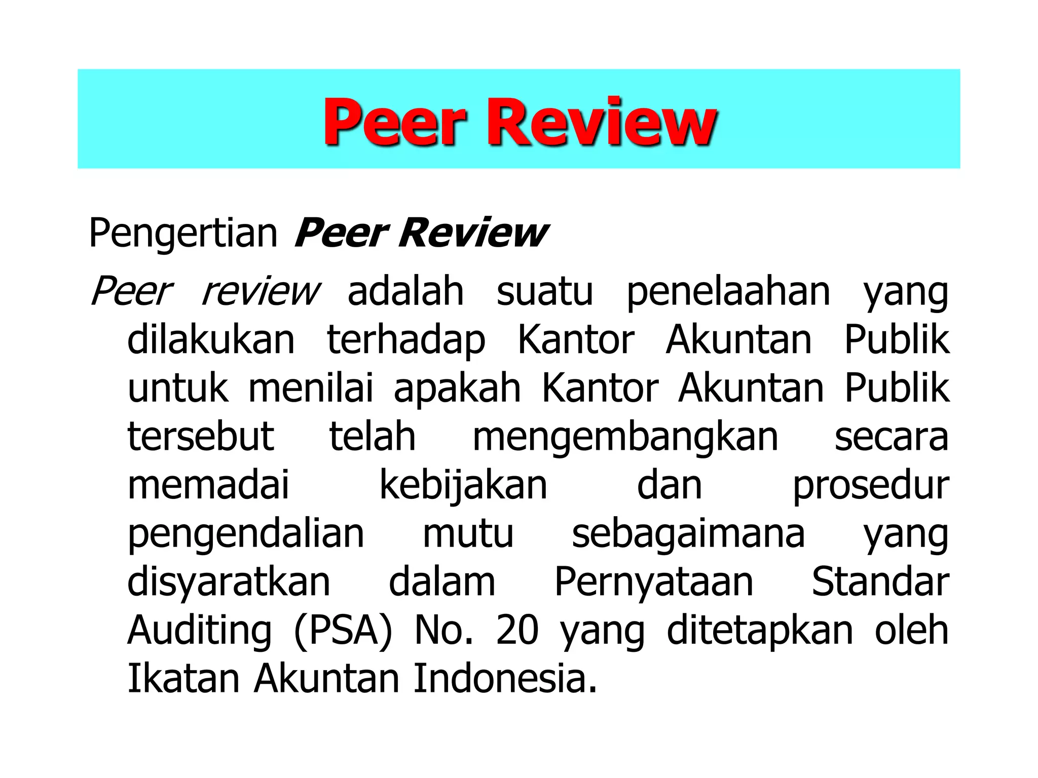 Peer Review
Pengertian Peer Review
Peer review adalah suatu penelaahan yang
dilakukan terhadap Kantor Akuntan Publik
untuk menilai apakah Kantor Akuntan Publik
tersebut telah mengembangkan secara
memadai kebijakan dan prosedur
pengendalian mutu sebagaimana yang
disyaratkan dalam Pernyataan Standar
Auditing (PSA) No. 20 yang ditetapkan oleh
Ikatan Akuntan Indonesia.
 