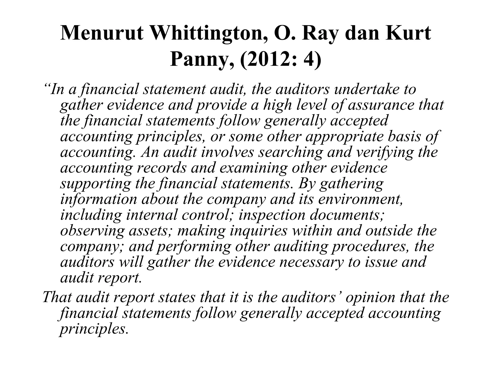 Menurut Whittington, O. Ray dan Kurt
Panny, (2012: 4)
“In a financial statement audit, the auditors undertake to
gather evidence and provide a high level of assurance that
the financial statements follow generally accepted
accounting principles, or some other appropriate basis of
accounting. An audit involves searching and verifying the
accounting records and examining other evidence
supporting the financial statements. By gathering
information about the company and its environment,
including internal control; inspection documents;
observing assets; making inquiries within and outside the
company; and performing other auditing procedures, the
auditors will gather the evidence necessary to issue and
audit report.
That audit report states that it is the auditors’ opinion that the
financial statements follow generally accepted accounting
principles.
 
