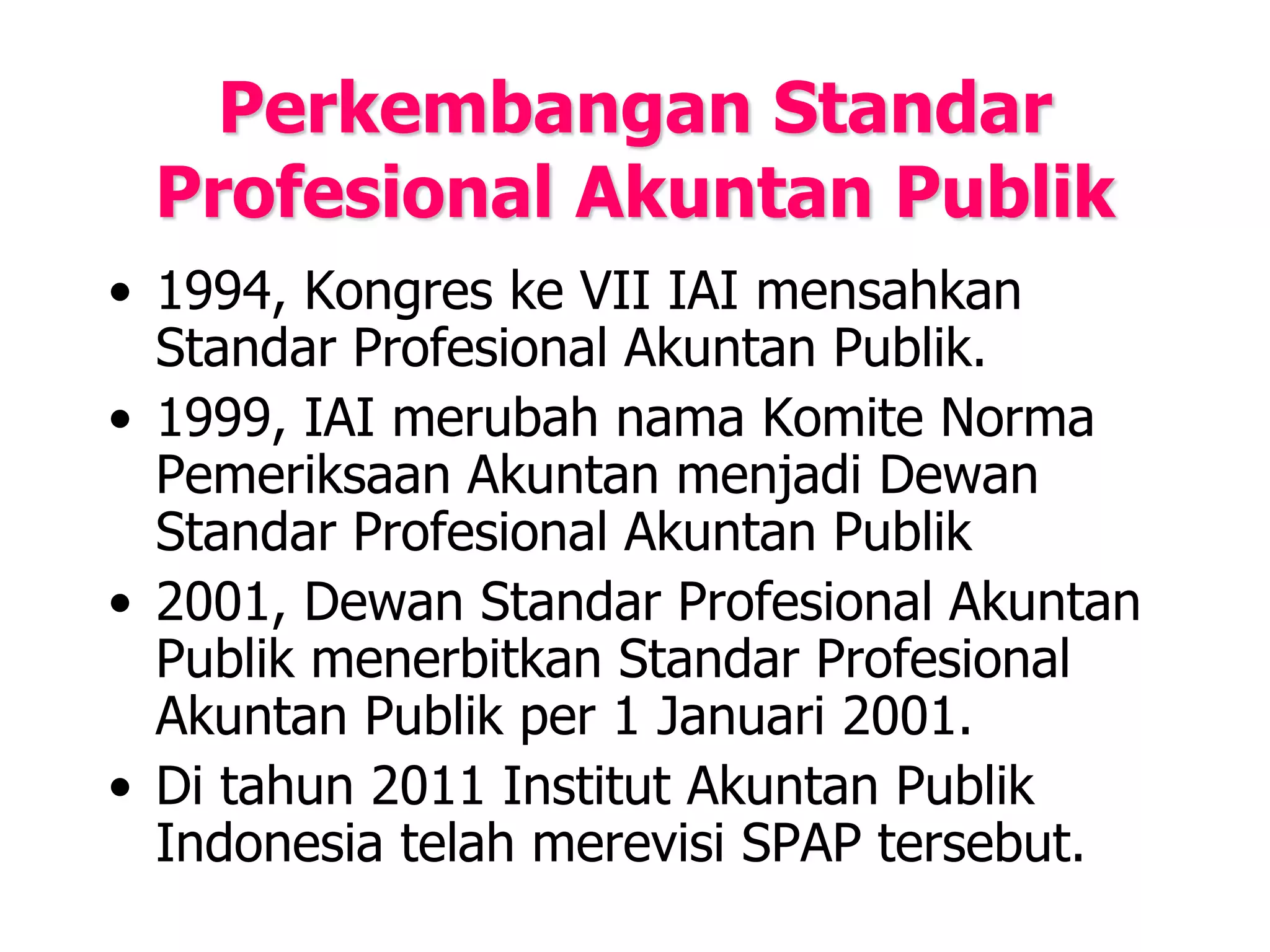 Perkembangan Standar
Profesional Akuntan Publik
• 1994, Kongres ke VII IAI mensahkan
Standar Profesional Akuntan Publik.
• 1999, IAI merubah nama Komite Norma
Pemeriksaan Akuntan menjadi Dewan
Standar Profesional Akuntan Publik
• 2001, Dewan Standar Profesional Akuntan
Publik menerbitkan Standar Profesional
Akuntan Publik per 1 Januari 2001.
• Di tahun 2011 Institut Akuntan Publik
Indonesia telah merevisi SPAP tersebut.
 