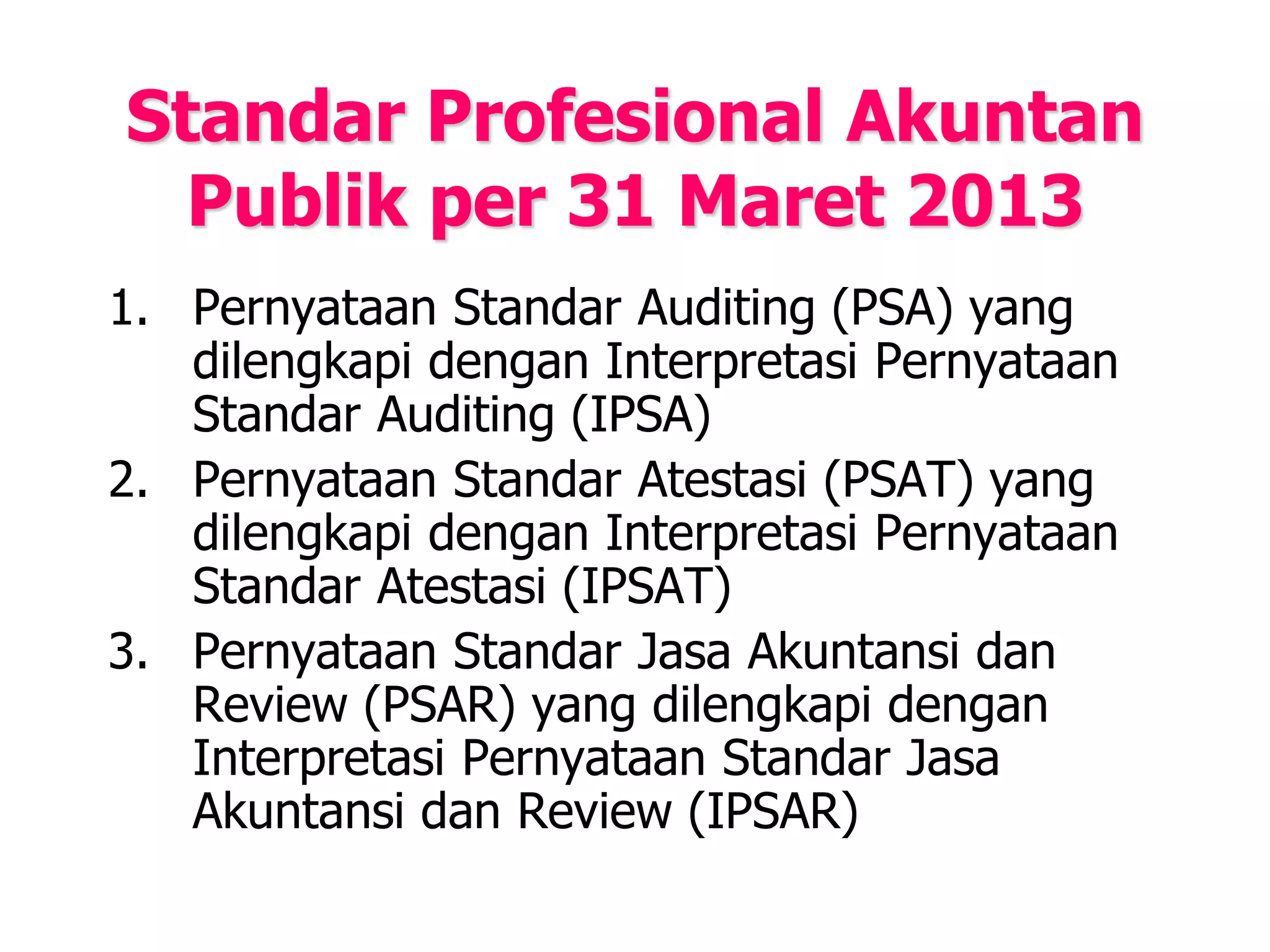 Standar Profesional Akuntan
Publik per 31 Maret 2013
1. Pernyataan Standar Auditing (PSA) yang
dilengkapi dengan Interpretasi Pernyataan
Standar Auditing (IPSA)
2. Pernyataan Standar Atestasi (PSAT) yang
dilengkapi dengan Interpretasi Pernyataan
Standar Atestasi (IPSAT)
3. Pernyataan Standar Jasa Akuntansi dan
Review (PSAR) yang dilengkapi dengan
Interpretasi Pernyataan Standar Jasa
Akuntansi dan Review (IPSAR)
 