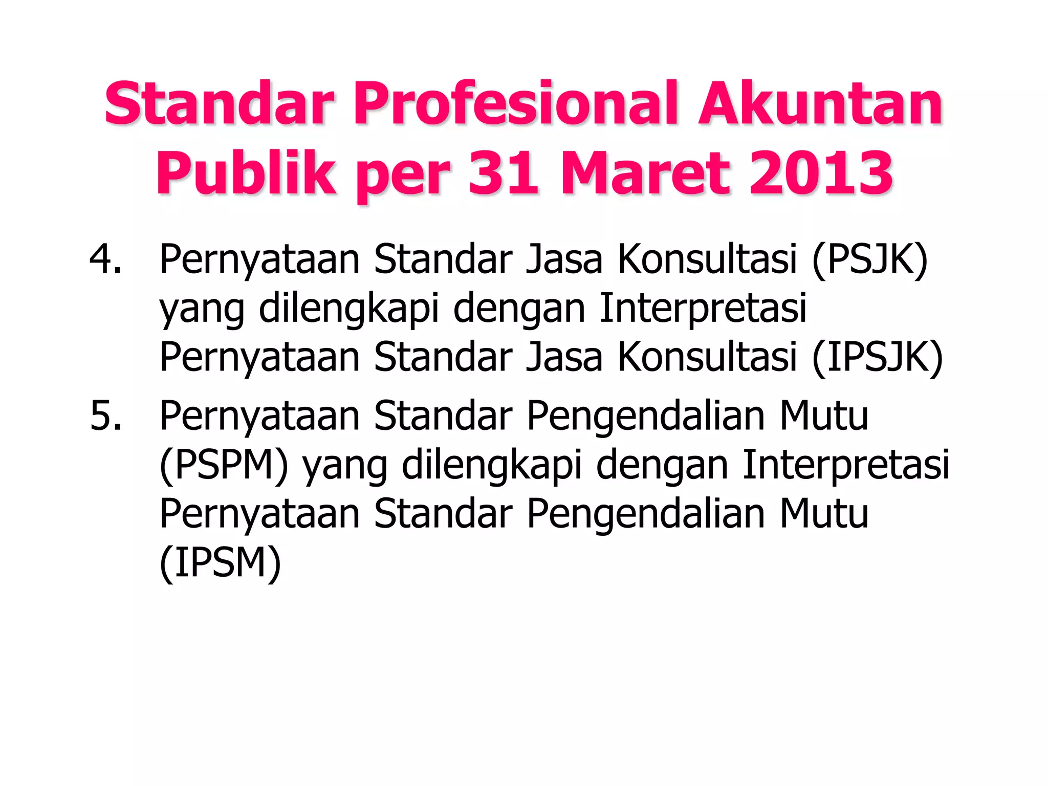 Standar Profesional Akuntan
Publik per 31 Maret 2013
4. Pernyataan Standar Jasa Konsultasi (PSJK)
yang dilengkapi dengan Interpretasi
Pernyataan Standar Jasa Konsultasi (IPSJK)
5. Pernyataan Standar Pengendalian Mutu
(PSPM) yang dilengkapi dengan Interpretasi
Pernyataan Standar Pengendalian Mutu
(IPSM)
 