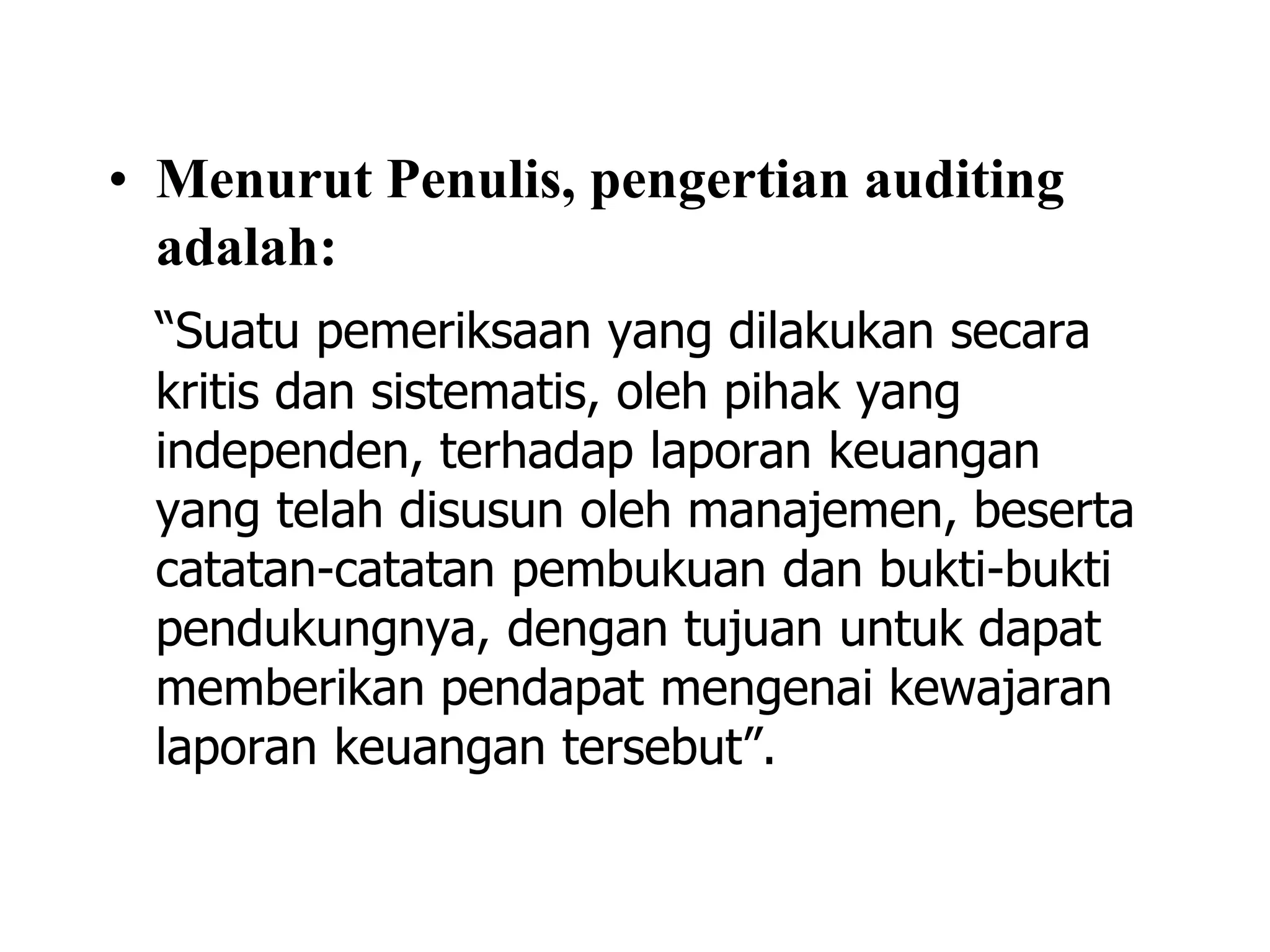 • Menurut Penulis, pengertian auditing
adalah:
“Suatu pemeriksaan yang dilakukan secara
kritis dan sistematis, oleh pihak yang
independen, terhadap laporan keuangan
yang telah disusun oleh manajemen, beserta
catatan-catatan pembukuan dan bukti-bukti
pendukungnya, dengan tujuan untuk dapat
memberikan pendapat mengenai kewajaran
laporan keuangan tersebut”.
 
