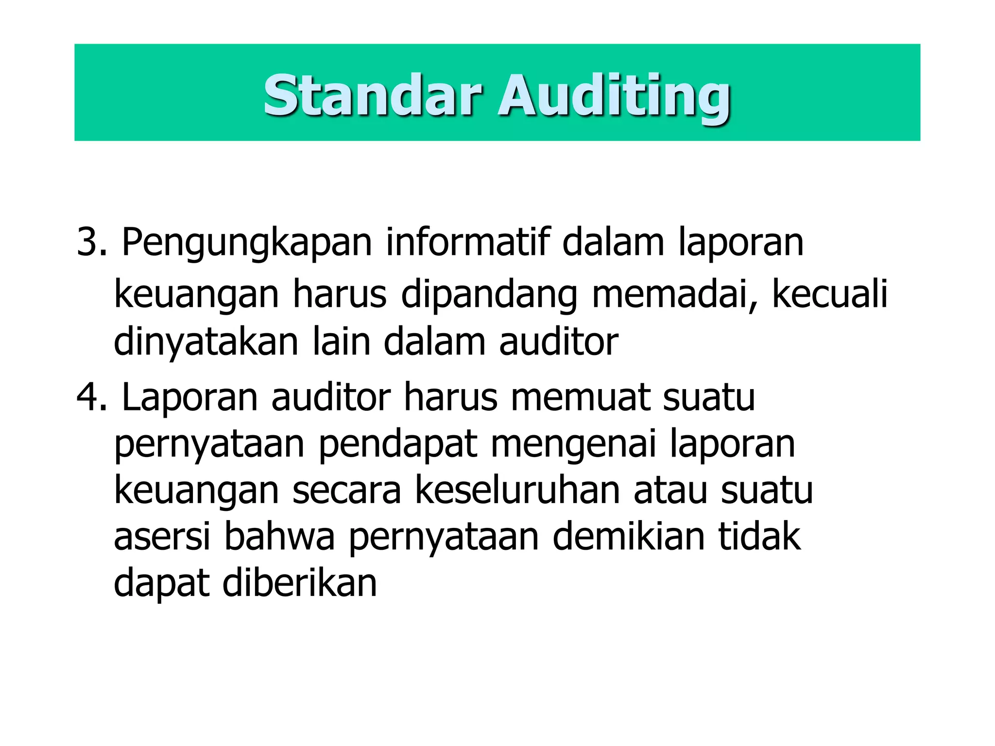 Standar Auditing
3. Pengungkapan informatif dalam laporan
keuangan harus dipandang memadai, kecuali
dinyatakan lain dalam auditor
4. Laporan auditor harus memuat suatu
pernyataan pendapat mengenai laporan
keuangan secara keseluruhan atau suatu
asersi bahwa pernyataan demikian tidak
dapat diberikan
 