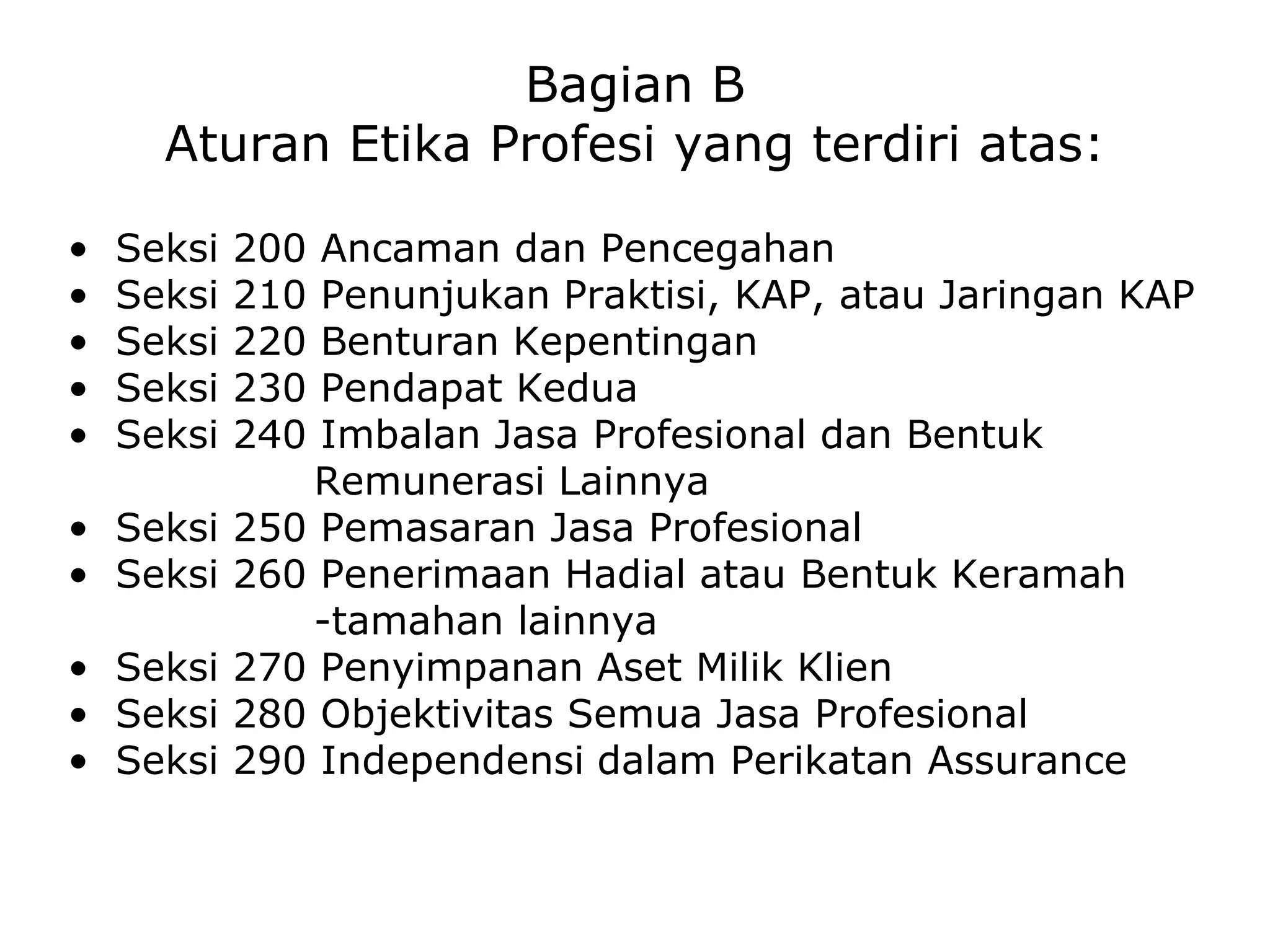 Bagian B
Aturan Etika Profesi yang terdiri atas:
• Seksi 200 Ancaman dan Pencegahan
• Seksi 210 Penunjukan Praktisi, KAP, atau Jaringan KAP
• Seksi 220 Benturan Kepentingan
• Seksi 230 Pendapat Kedua
• Seksi 240 Imbalan Jasa Profesional dan Bentuk
Remunerasi Lainnya
• Seksi 250 Pemasaran Jasa Profesional
• Seksi 260 Penerimaan Hadial atau Bentuk Keramah
-tamahan lainnya
• Seksi 270 Penyimpanan Aset Milik Klien
• Seksi 280 Objektivitas Semua Jasa Profesional
• Seksi 290 Independensi dalam Perikatan Assurance
 