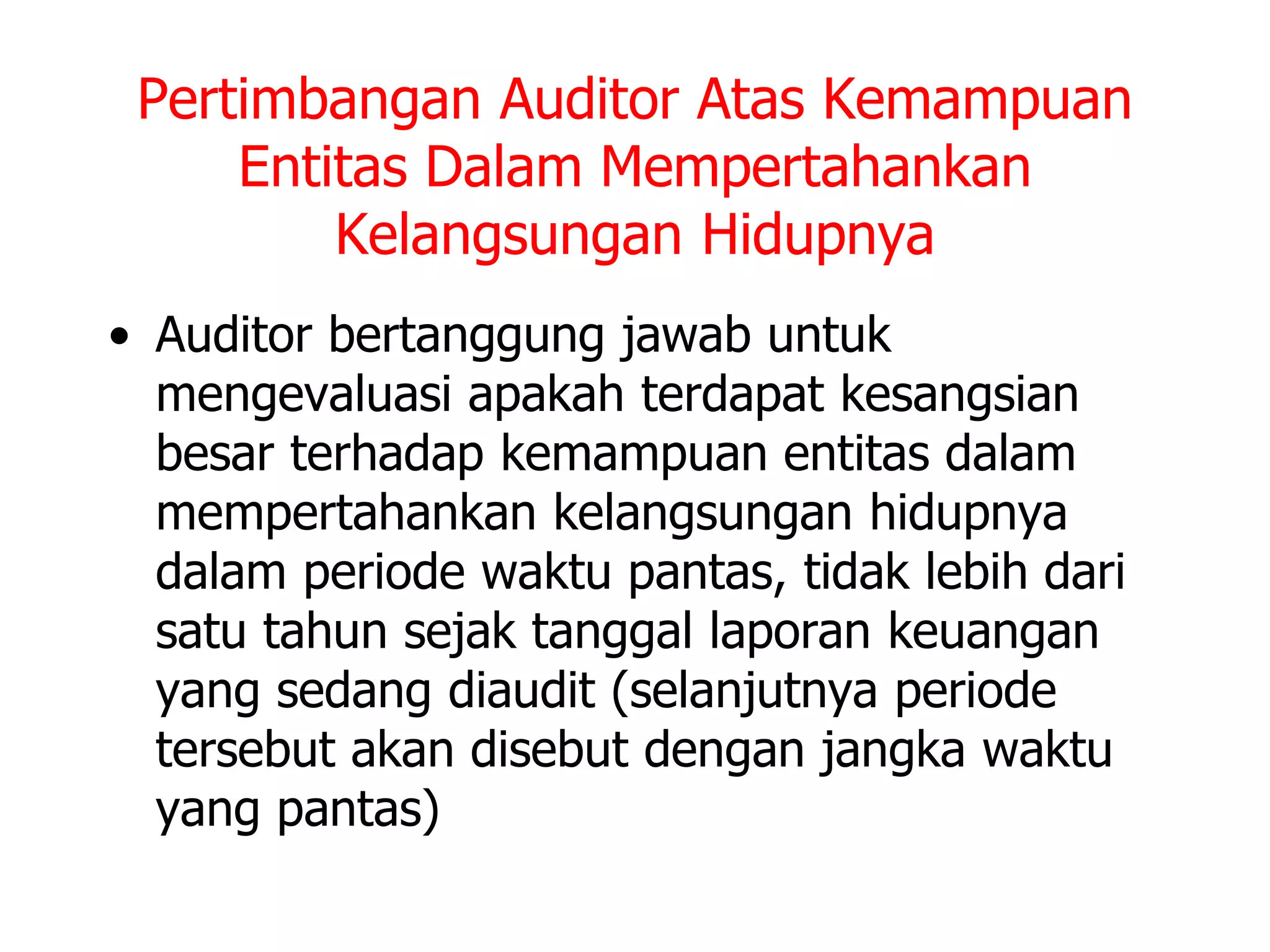 Pertimbangan Auditor Atas Kemampuan
Entitas Dalam Mempertahankan
Kelangsungan Hidupnya
• Auditor bertanggung jawab untuk
mengevaluasi apakah terdapat kesangsian
besar terhadap kemampuan entitas dalam
mempertahankan kelangsungan hidupnya
dalam periode waktu pantas, tidak lebih dari
satu tahun sejak tanggal laporan keuangan
yang sedang diaudit (selanjutnya periode
tersebut akan disebut dengan jangka waktu
yang pantas)
 