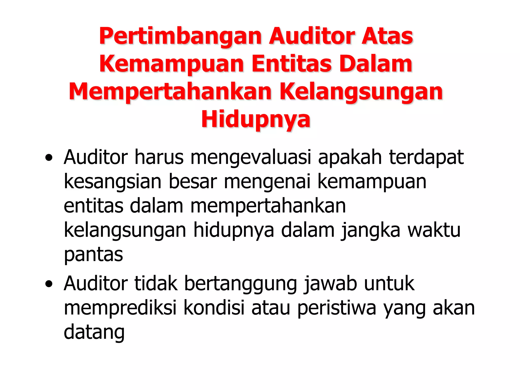 Pertimbangan Auditor Atas
Kemampuan Entitas Dalam
Mempertahankan Kelangsungan
Hidupnya
• Auditor harus mengevaluasi apakah terdapat
kesangsian besar mengenai kemampuan
entitas dalam mempertahankan
kelangsungan hidupnya dalam jangka waktu
pantas
• Auditor tidak bertanggung jawab untuk
memprediksi kondisi atau peristiwa yang akan
datang
 