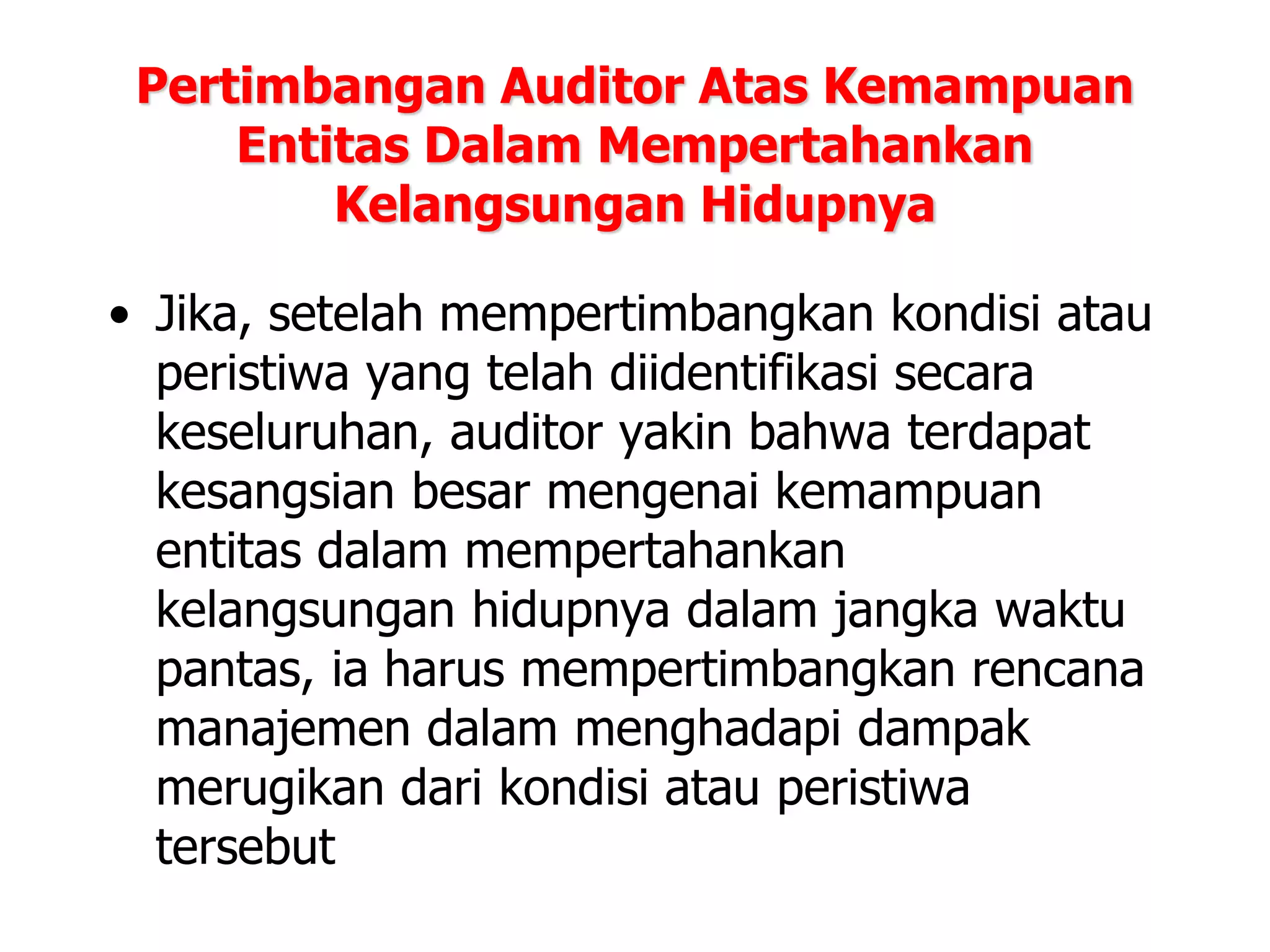 Pertimbangan Auditor Atas Kemampuan
Entitas Dalam Mempertahankan
Kelangsungan Hidupnya
• Jika, setelah mempertimbangkan kondisi atau
peristiwa yang telah diidentifikasi secara
keseluruhan, auditor yakin bahwa terdapat
kesangsian besar mengenai kemampuan
entitas dalam mempertahankan
kelangsungan hidupnya dalam jangka waktu
pantas, ia harus mempertimbangkan rencana
manajemen dalam menghadapi dampak
merugikan dari kondisi atau peristiwa
tersebut
 