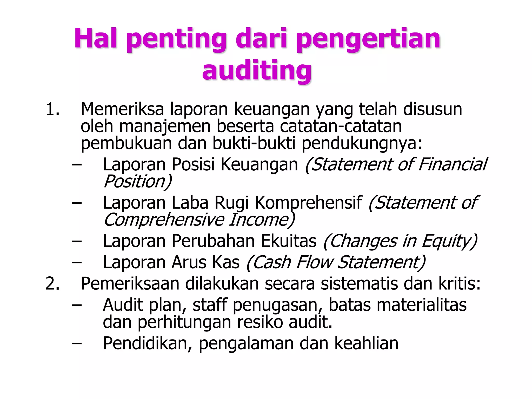Hal penting dari pengertian
auditing
1. Memeriksa laporan keuangan yang telah disusun
oleh manajemen beserta catatan-catatan
pembukuan dan bukti-bukti pendukungnya:
– Laporan Posisi Keuangan (Statement of Financial
Position)
– Laporan Laba Rugi Komprehensif (Statement of
Comprehensive Income)
– Laporan Perubahan Ekuitas (Changes in Equity)
– Laporan Arus Kas (Cash Flow Statement)
2. Pemeriksaan dilakukan secara sistematis dan kritis:
– Audit plan, staff penugasan, batas materialitas
dan perhitungan resiko audit.
– Pendidikan, pengalaman dan keahlian
 