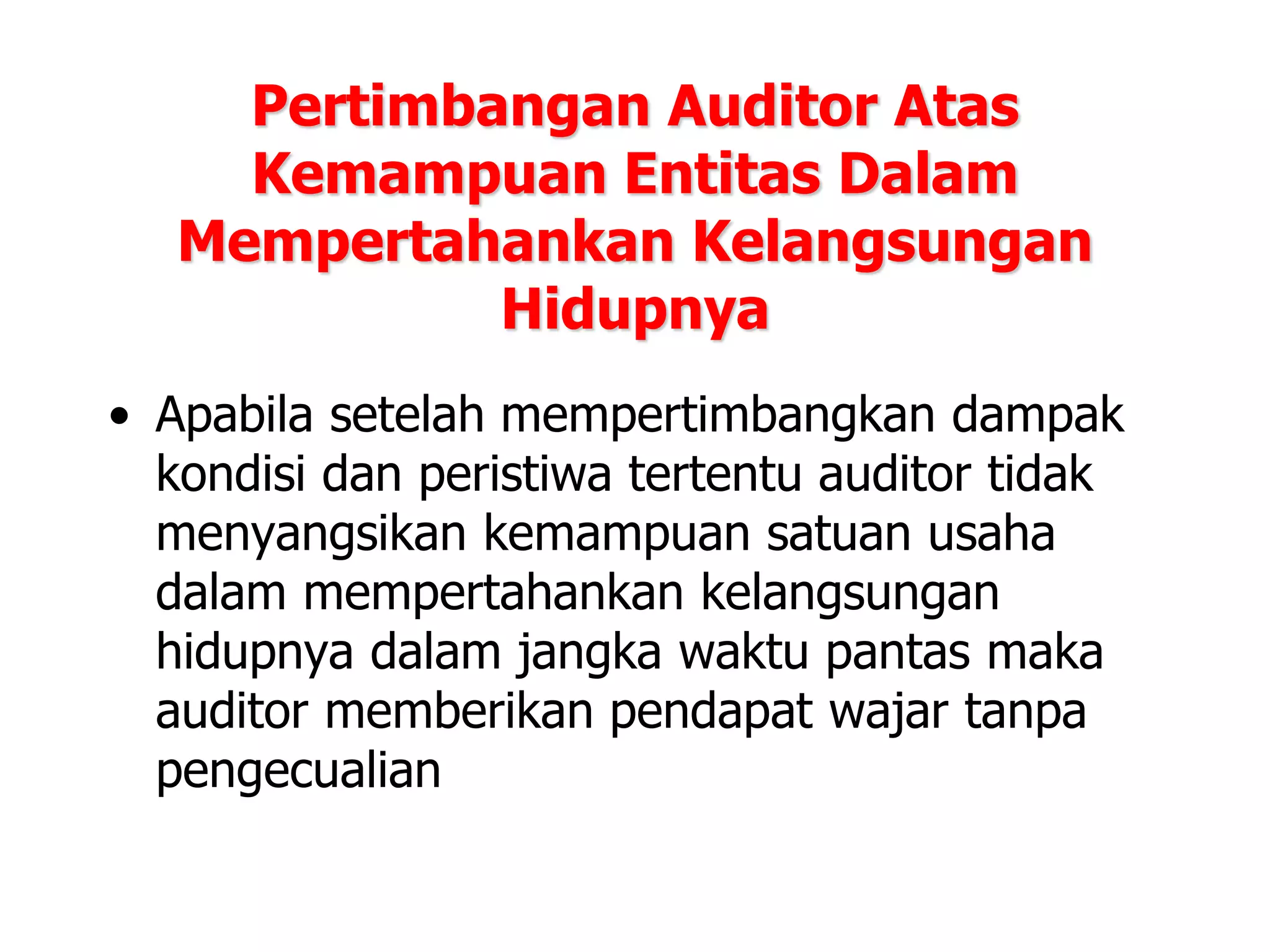 Pertimbangan Auditor Atas
Kemampuan Entitas Dalam
Mempertahankan Kelangsungan
Hidupnya
• Apabila setelah mempertimbangkan dampak
kondisi dan peristiwa tertentu auditor tidak
menyangsikan kemampuan satuan usaha
dalam mempertahankan kelangsungan
hidupnya dalam jangka waktu pantas maka
auditor memberikan pendapat wajar tanpa
pengecualian
 