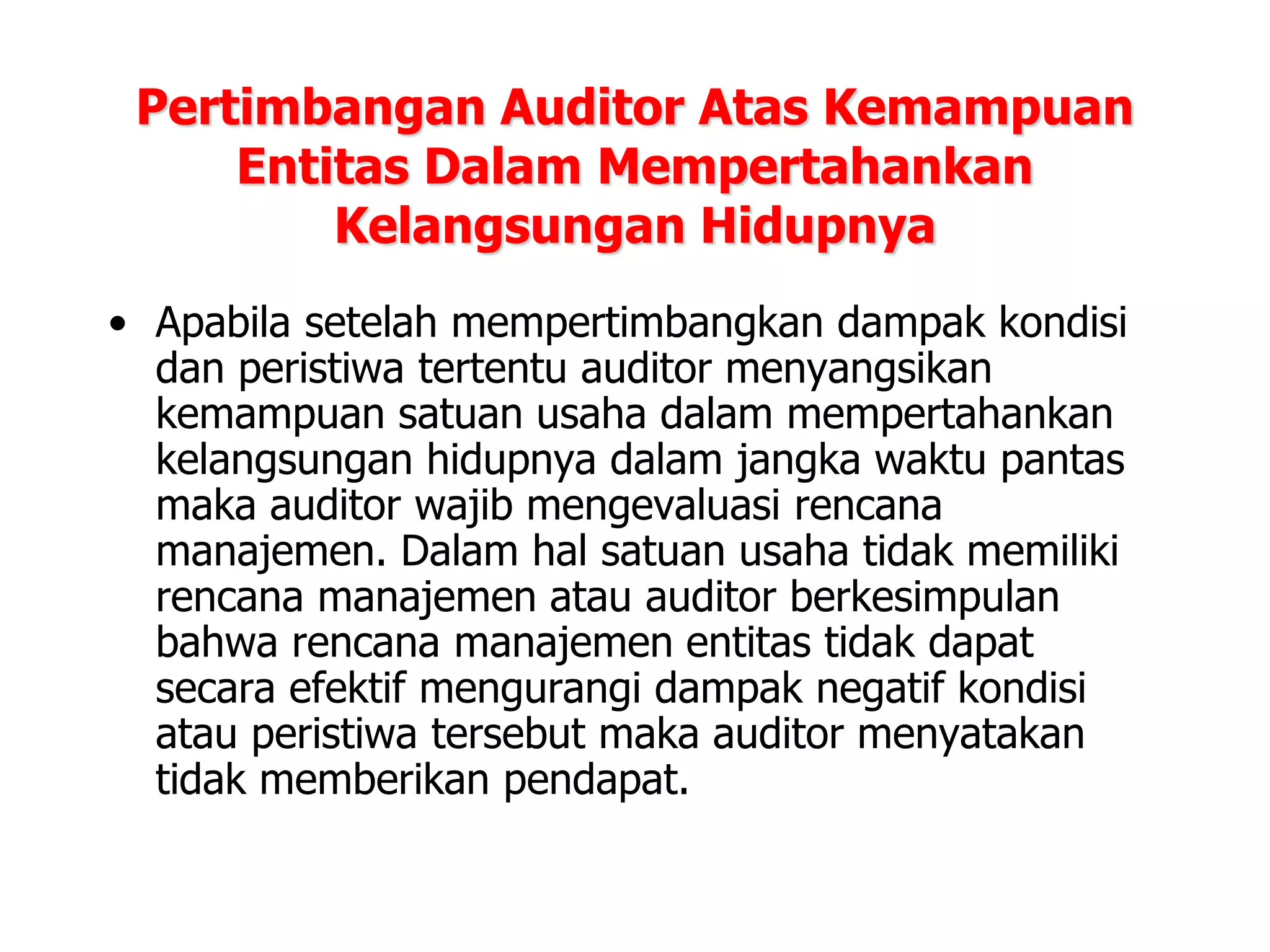 Pertimbangan Auditor Atas Kemampuan
Entitas Dalam Mempertahankan
Kelangsungan Hidupnya
• Apabila setelah mempertimbangkan dampak kondisi
dan peristiwa tertentu auditor menyangsikan
kemampuan satuan usaha dalam mempertahankan
kelangsungan hidupnya dalam jangka waktu pantas
maka auditor wajib mengevaluasi rencana
manajemen. Dalam hal satuan usaha tidak memiliki
rencana manajemen atau auditor berkesimpulan
bahwa rencana manajemen entitas tidak dapat
secara efektif mengurangi dampak negatif kondisi
atau peristiwa tersebut maka auditor menyatakan
tidak memberikan pendapat.
 