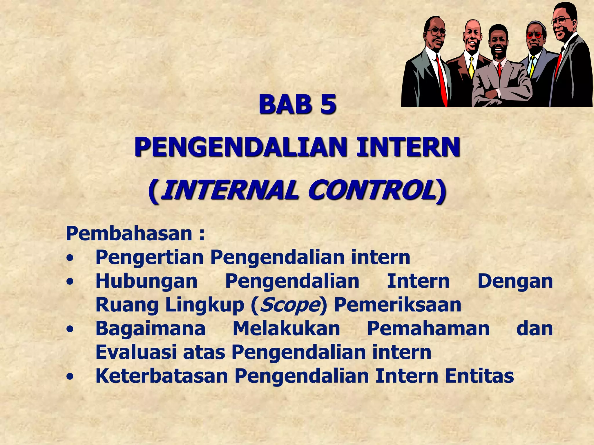 BAB 5
PENGENDALIAN INTERN
(INTERNAL CONTROL)
Pembahasan :
• Pengertian Pengendalian intern
• Hubungan Pengendalian Intern Dengan
Ruang Lingkup (Scope) Pemeriksaan
• Bagaimana Melakukan Pemahaman dan
Evaluasi atas Pengendalian intern
• Keterbatasan Pengendalian Intern Entitas
 