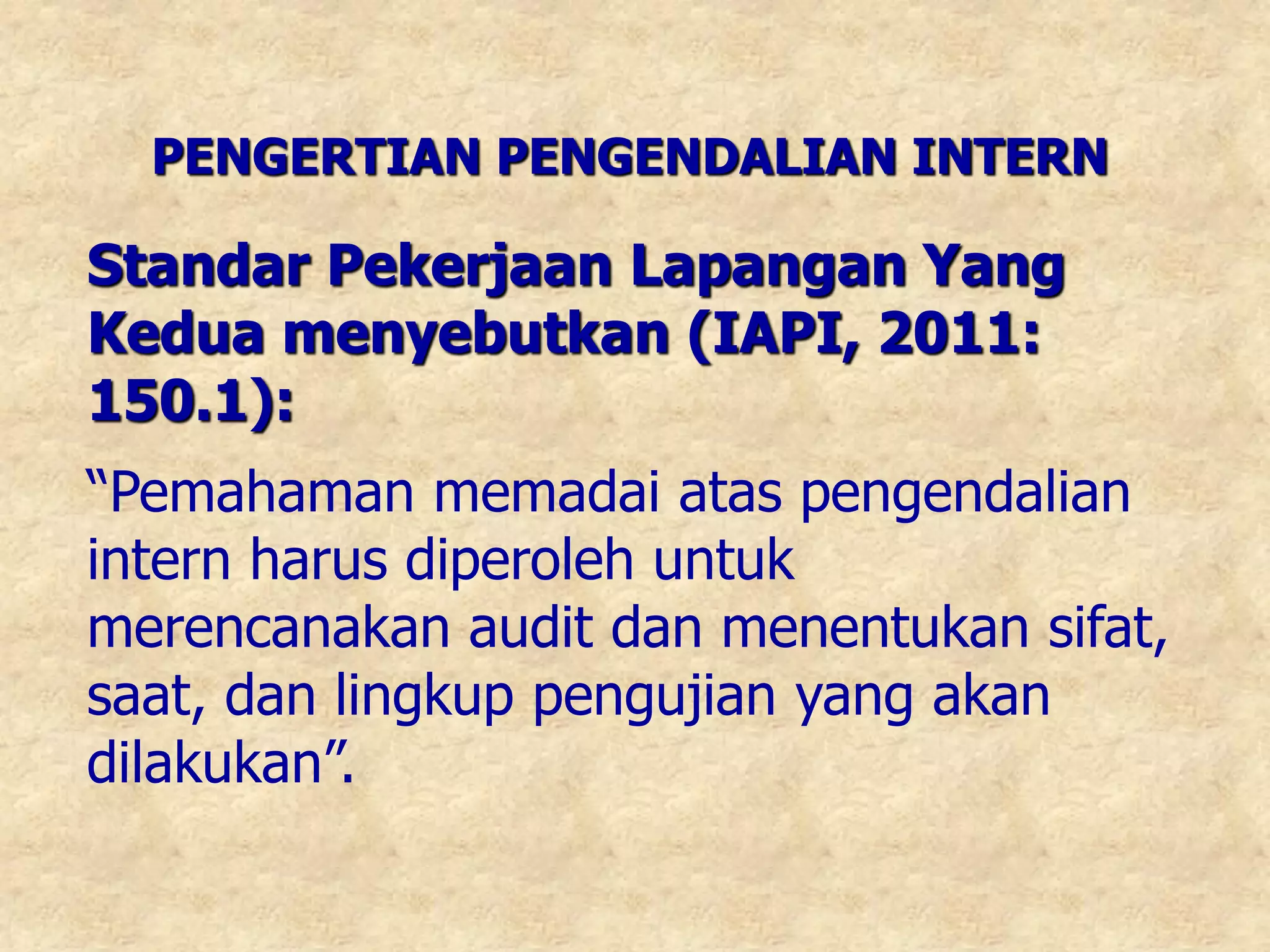 PENGERTIAN PENGENDALIAN INTERN
Standar Pekerjaan Lapangan Yang
Kedua menyebutkan (IAPI, 2011:
150.1):
“Pemahaman memadai atas pengendalian
intern harus diperoleh untuk
merencanakan audit dan menentukan sifat,
saat, dan lingkup pengujian yang akan
dilakukan”.
 