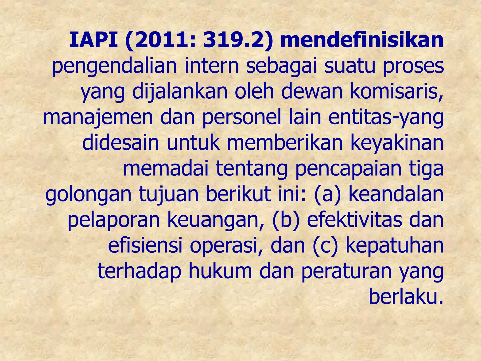 IAPI (2011: 319.2) mendefinisikan
pengendalian intern sebagai suatu proses
yang dijalankan oleh dewan komisaris,
manajemen dan personel lain entitas-yang
didesain untuk memberikan keyakinan
memadai tentang pencapaian tiga
golongan tujuan berikut ini: (a) keandalan
pelaporan keuangan, (b) efektivitas dan
efisiensi operasi, dan (c) kepatuhan
terhadap hukum dan peraturan yang
berlaku.
 