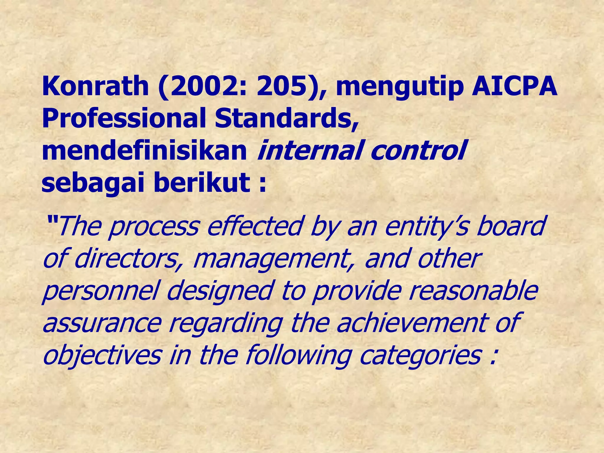 Konrath (2002: 205), mengutip AICPA
Professional Standards,
mendefinisikan internal control
sebagai berikut :
“The process effected by an entity’s board
of directors, management, and other
personnel designed to provide reasonable
assurance regarding the achievement of
objectives in the following categories :
 