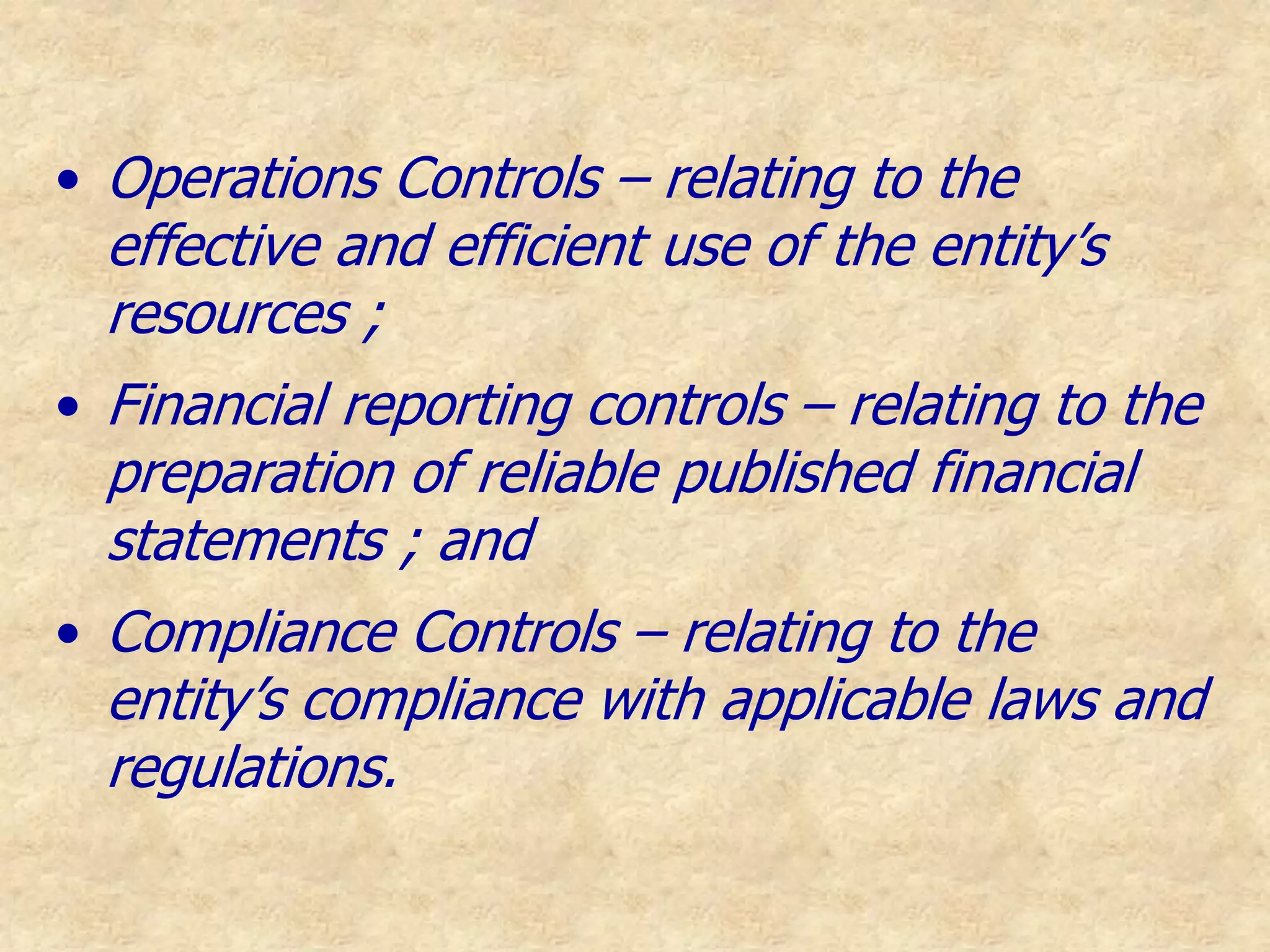 • Operations Controls – relating to the
effective and efficient use of the entity’s
resources ;
• Financial reporting controls – relating to the
preparation of reliable published financial
statements ; and
• Compliance Controls – relating to the
entity’s compliance with applicable laws and
regulations.
 