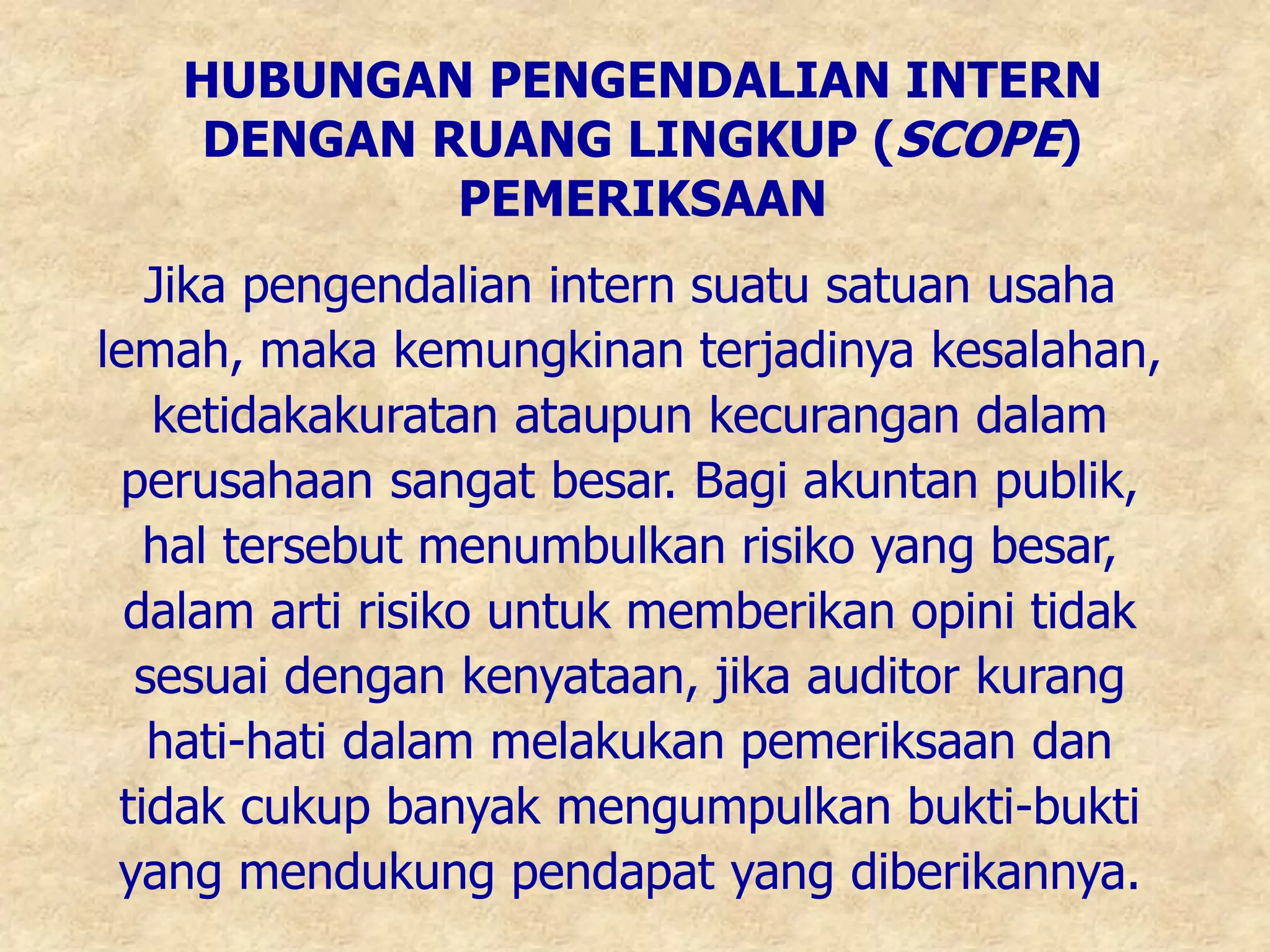 HUBUNGAN PENGENDALIAN INTERN
DENGAN RUANG LINGKUP (SCOPE)
PEMERIKSAAN
Jika pengendalian intern suatu satuan usaha
lemah, maka kemungkinan terjadinya kesalahan,
ketidakakuratan ataupun kecurangan dalam
perusahaan sangat besar. Bagi akuntan publik,
hal tersebut menumbulkan risiko yang besar,
dalam arti risiko untuk memberikan opini tidak
sesuai dengan kenyataan, jika auditor kurang
hati-hati dalam melakukan pemeriksaan dan
tidak cukup banyak mengumpulkan bukti-bukti
yang mendukung pendapat yang diberikannya.
 