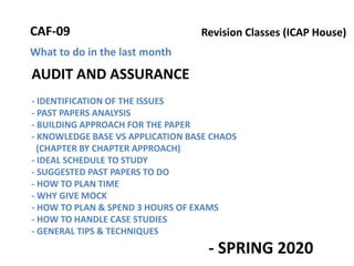 AUDIT AND ASSURANCE
- IDENTIFICATION OF THE ISSUES
- PAST PAPERS ANALYSIS
- BUILDING APPROACH FOR THE PAPER
- KNOWLEDGE BASE VS APPLICATION BASE CHAOS
(CHAPTER BY CHAPTER APPROACH)
- IDEAL SCHEDULE TO STUDY
- SUGGESTED PAST PAPERS TO DO
- HOW TO PLAN TIME
- WHY GIVE MOCK
- HOW TO PLAN & SPEND 3 HOURS OF EXAMS
- HOW TO HANDLE CASE STUDIES
- GENERAL TIPS & TECHNIQUES
- SPRING 2020
What to do in the last month
Revision Classes (ICAP House)CAF-09
 
