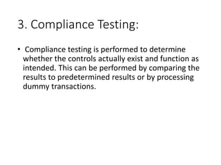 3. Compliance Testing:
• Compliance testing is performed to determine
whether the controls actually exist and function as
intended. This can be performed by comparing the
results to predetermined results or by processing
dummy transactions.
 