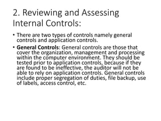 2. Reviewing and Assessing
Internal Controls:
• There are two types of controls namely general
controls and application controls.
• General Controls: General controls are those that
cover the organization, management and processing
within the computer environment. They should be
tested prior to application controls, because if they
are found to be ineffective, the auditor will not be
able to rely on application controls. General controls
include proper segregation of duties, file backup, use
of labels, access control, etc.
 