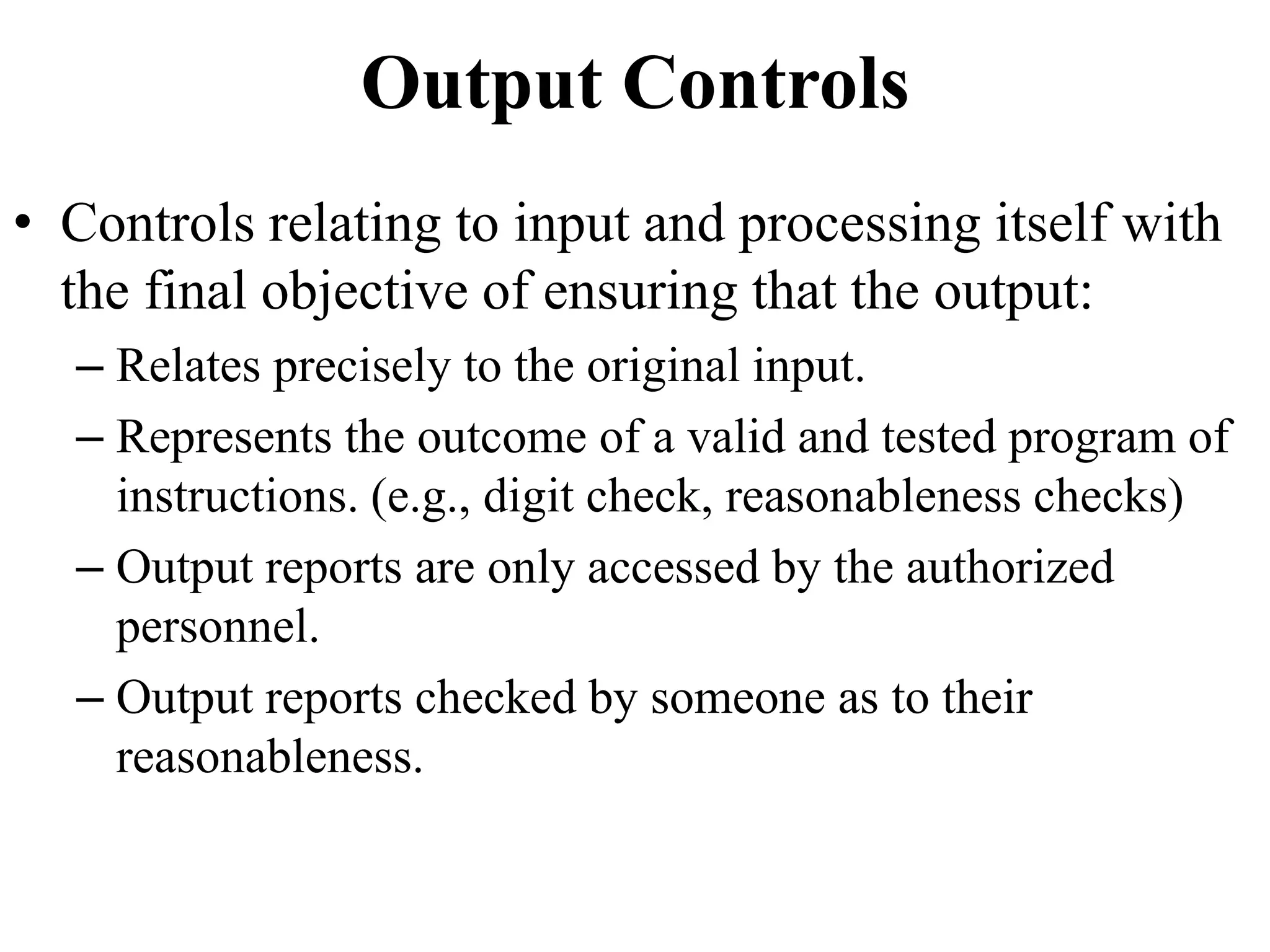 Output Controls
• Controls relating to input and processing itself with
the final objective of ensuring that the output:
– Relates precisely to the original input.
– Represents the outcome of a valid and tested program of
instructions. (e.g., digit check, reasonableness checks)
– Output reports are only accessed by the authorized
personnel.
– Output reports checked by someone as to their
reasonableness.
 