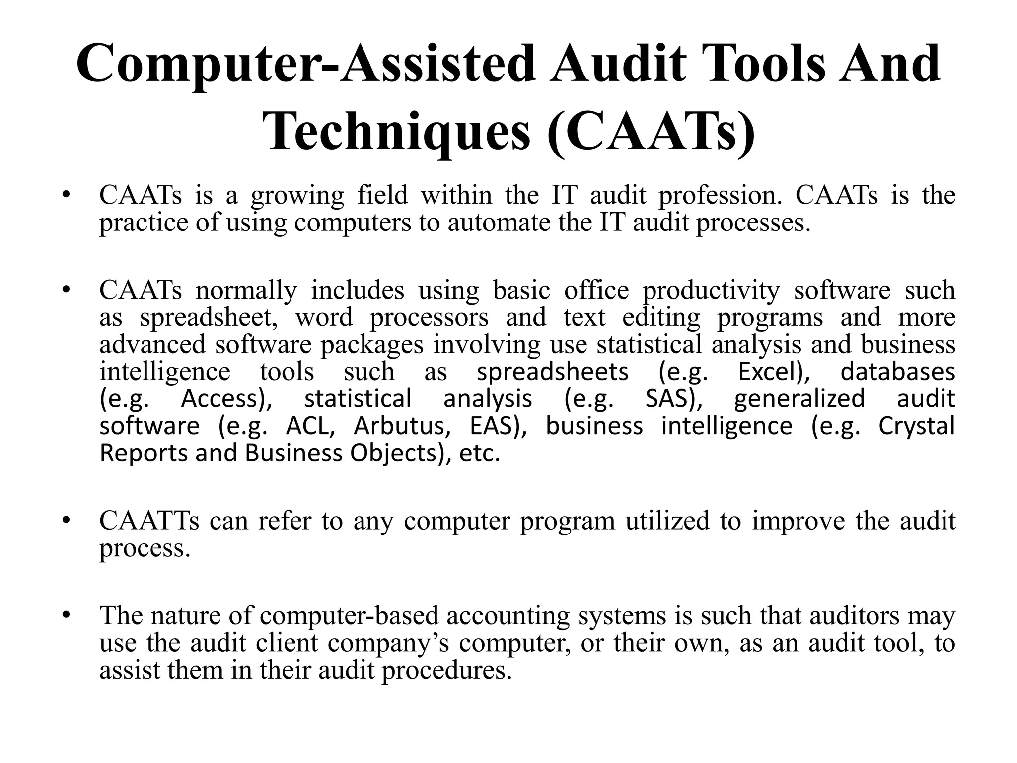Computer-Assisted Audit Tools And
Techniques (CAATs)
• CAATs is a growing field within the IT audit profession. CAATs is the
practice of using computers to automate the IT audit processes.
• CAATs normally includes using basic office productivity software such
as spreadsheet, word processors and text editing programs and more
advanced software packages involving use statistical analysis and business
intelligence tools such as spreadsheets (e.g. Excel), databases
(e.g. Access), statistical analysis (e.g. SAS), generalized audit
software (e.g. ACL, Arbutus, EAS), business intelligence (e.g. Crystal
Reports and Business Objects), etc.
• CAATTs can refer to any computer program utilized to improve the audit
process.
• The nature of computer-based accounting systems is such that auditors may
use the audit client company’s computer, or their own, as an audit tool, to
assist them in their audit procedures.
 