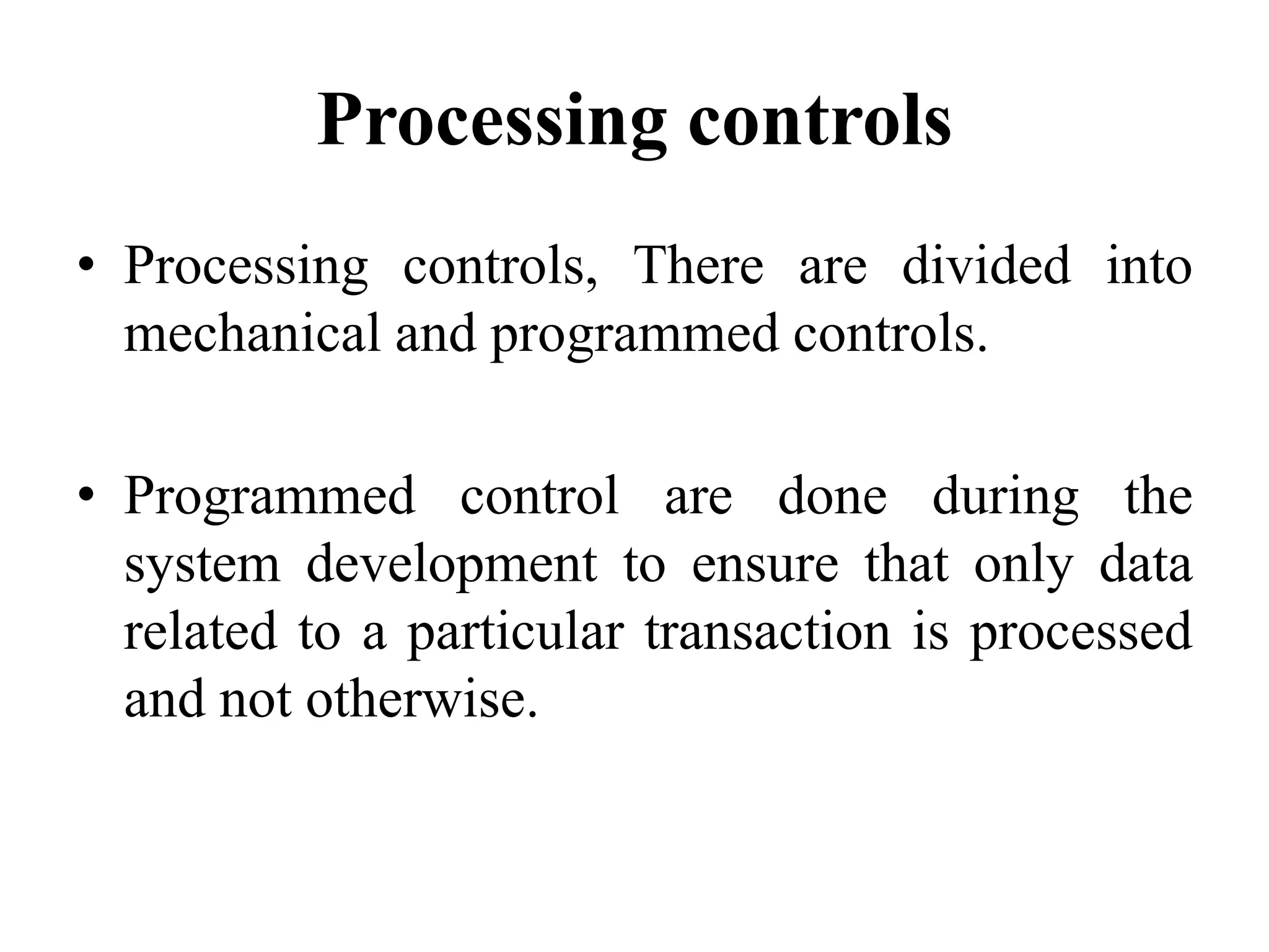 Processing controls
• Processing controls, There are divided into
mechanical and programmed controls.
• Programmed control are done during the
system development to ensure that only data
related to a particular transaction is processed
and not otherwise.
 