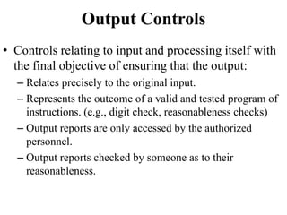 Output Controls
• Controls relating to input and processing itself with
the final objective of ensuring that the output:
– Relates precisely to the original input.
– Represents the outcome of a valid and tested program of
instructions. (e.g., digit check, reasonableness checks)
– Output reports are only accessed by the authorized
personnel.
– Output reports checked by someone as to their
reasonableness.
 
