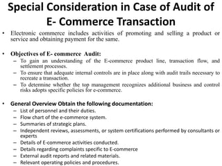 Special Consideration in Case of Audit of
E- Commerce Transaction
• Electronic commerce includes activities of promoting and selling a product or
service and obtaining payment for the same.
• Objectives of E- commerce Audit:
– To gain an understanding of the E-commerce product line, transaction flow, and
settlement processes.
– To ensure that adequate internal controls are in place along with audit trails necessary to
recreate a transaction.
– To determine whether the top management recognizes additional business and control
risks adopts specific policies for e-commerce.
• General Overview Obtain the following documentation:
– List of personnel and their duties.
– Flow chart of the e-commerce system.
– Summaries of strategic plans.
– Independent reviews, assessments, or system certifications performed by consultants or
experts
– Details of E-commerce activities conducted.
– Details regarding complaints specific to E-commerce
– External audit reports and related materials.
– Relevant operating policies and procedures.
 