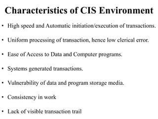 Characteristics of CIS Environment
• High speed and Automatic initiation/execution of transactions.
• Uniform processing of transaction, hence low clerical error.
• Ease of Access to Data and Computer programs.
• Systems generated transactions.
• Vulnerability of data and program storage media.
• Consistency in work
• Lack of visible transaction trail
 
