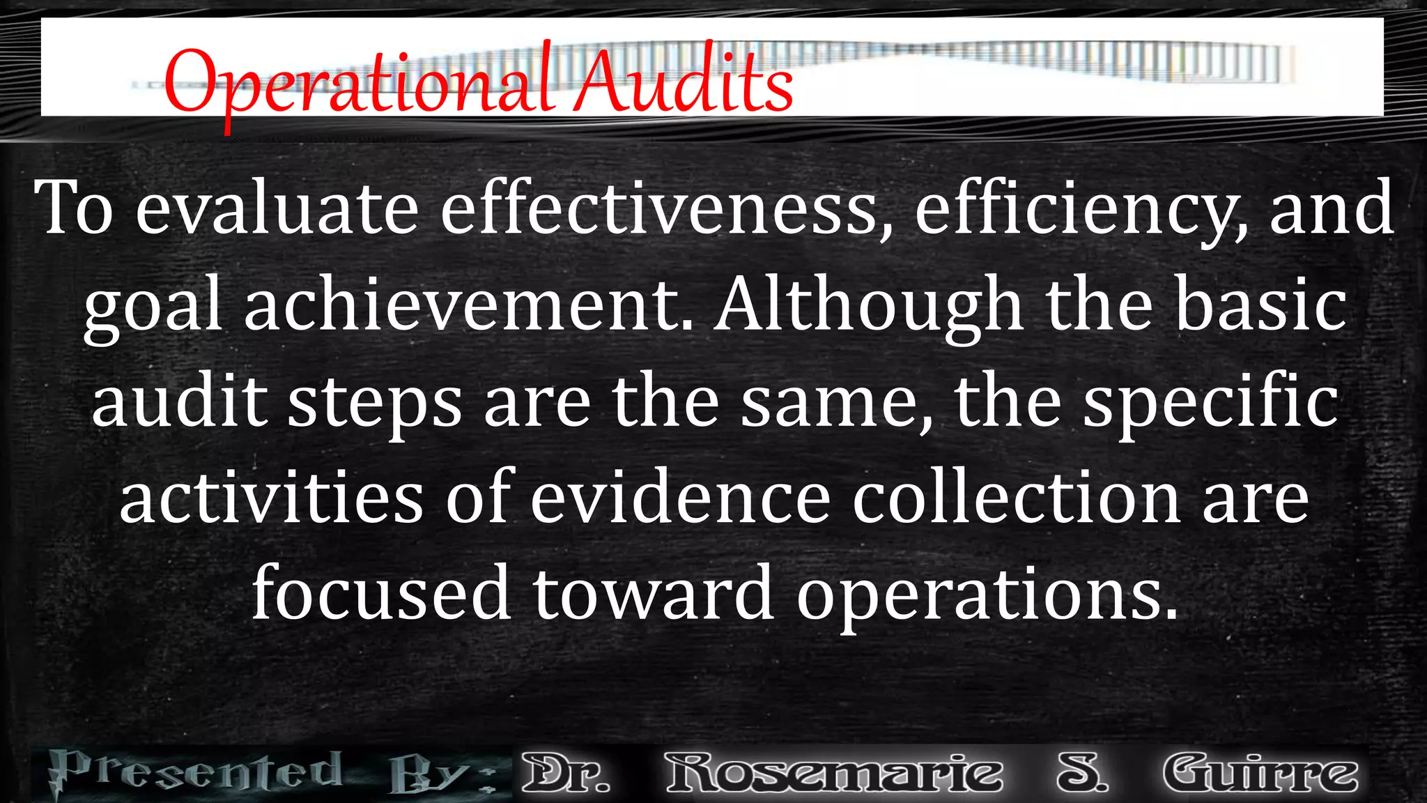 Operational Audits
To evaluate effectiveness, efficiency, and
goal achievement. Although the basic
audit steps are the same, the specific
activities of evidence collection are
focused toward operations.
 
