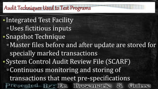•Integrated Test Facility
▫Uses fictitious inputs
•Snapshot Technique
▫Master files before and after update are stored for
specially marked transactions
•System Control Audit Review File (SCARF)
▫Continuous monitoring and storing of
transactions that meet pre-specifications
 