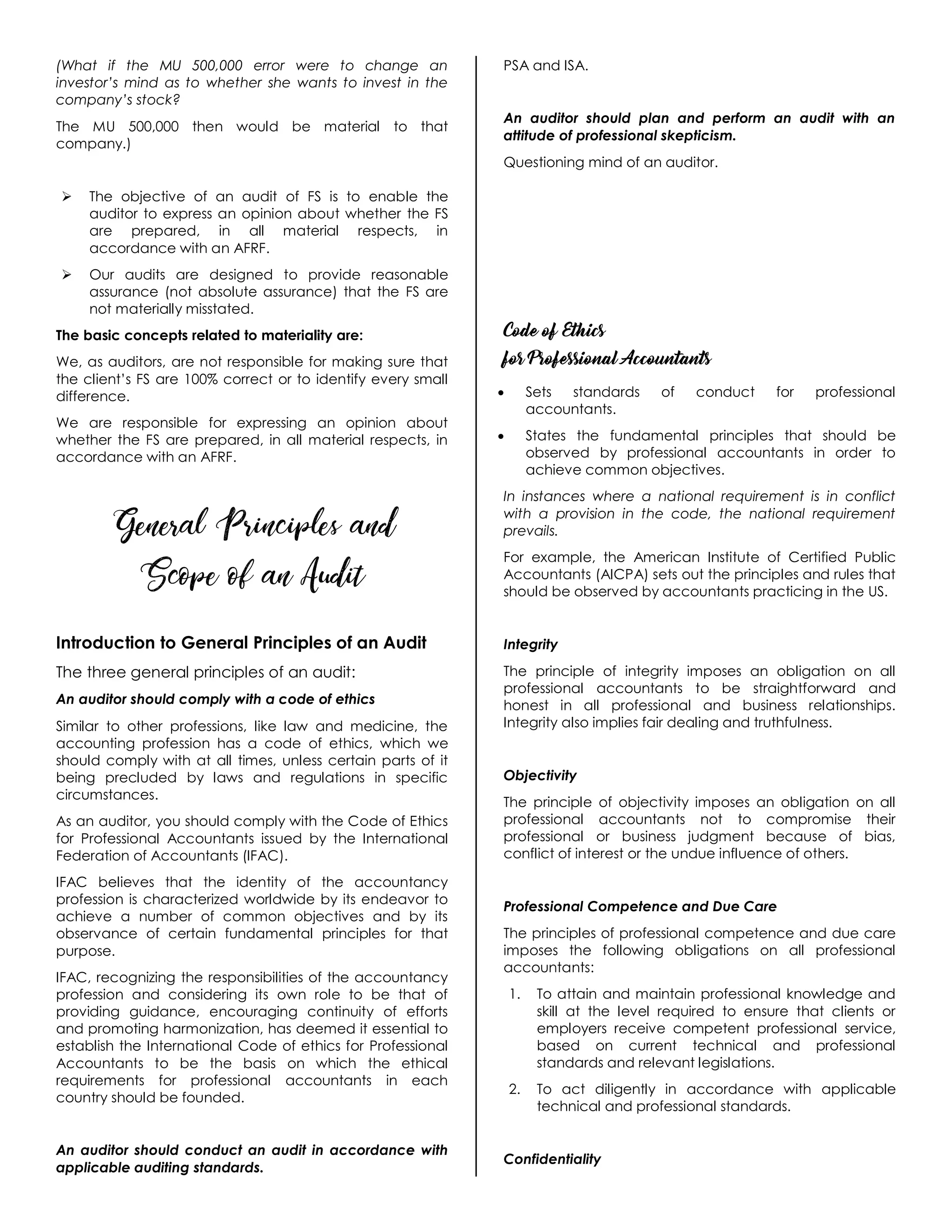 (What if the MU 500,000 error were to change an
investor’s mind as to whether she wants to invest in the
company’s stock?
The MU 500,000 then would be material to that
company.)
 The objective of an audit of FS is to enable the
auditor to express an opinion about whether the FS
are prepared, in all material respects, in
accordance with an AFRF.
 Our audits are designed to provide reasonable
assurance (not absolute assurance) that the FS are
not materially misstated.
The basic concepts related to materiality are:
We, as auditors, are not responsible for making sure that
the client’s FS are 100% correct or to identify every small
difference.
We are responsible for expressing an opinion about
whether the FS are prepared, in all material respects, in
accordance with an AFRF.
General Principles and
Scope of an Audit
Introduction to General Principles of an Audit
The three general principles of an audit:
An auditor should comply with a code of ethics
Similar to other professions, like law and medicine, the
accounting profession has a code of ethics, which we
should comply with at all times, unless certain parts of it
being precluded by laws and regulations in specific
circumstances.
As an auditor, you should comply with the Code of Ethics
for Professional Accountants issued by the International
Federation of Accountants (IFAC).
IFAC believes that the identity of the accountancy
profession is characterized worldwide by its endeavor to
achieve a number of common objectives and by its
observance of certain fundamental principles for that
purpose.
IFAC, recognizing the responsibilities of the accountancy
profession and considering its own role to be that of
providing guidance, encouraging continuity of efforts
and promoting harmonization, has deemed it essential to
establish the International Code of ethics for Professional
Accountants to be the basis on which the ethical
requirements for professional accountants in each
country should be founded.
An auditor should conduct an audit in accordance with
applicable auditing standards.
PSA and ISA.
An auditor should plan and perform an audit with an
attitude of professional skepticism.
Questioning mind of an auditor.
Code of Ethics
for Professional Accountants
 Sets standards of conduct for professional
accountants.
 States the fundamental principles that should be
observed by professional accountants in order to
achieve common objectives.
In instances where a national requirement is in conflict
with a provision in the code, the national requirement
prevails.
For example, the American Institute of Certified Public
Accountants (AICPA) sets out the principles and rules that
should be observed by accountants practicing in the US.
Integrity
The principle of integrity imposes an obligation on all
professional accountants to be straightforward and
honest in all professional and business relationships.
Integrity also implies fair dealing and truthfulness.
Objectivity
The principle of objectivity imposes an obligation on all
professional accountants not to compromise their
professional or business judgment because of bias,
conflict of interest or the undue influence of others.
Professional Competence and Due Care
The principles of professional competence and due care
imposes the following obligations on all professional
accountants:
1. To attain and maintain professional knowledge and
skill at the level required to ensure that clients or
employers receive competent professional service,
based on current technical and professional
standards and relevant legislations.
2. To act diligently in accordance with applicable
technical and professional standards.
Confidentiality
 