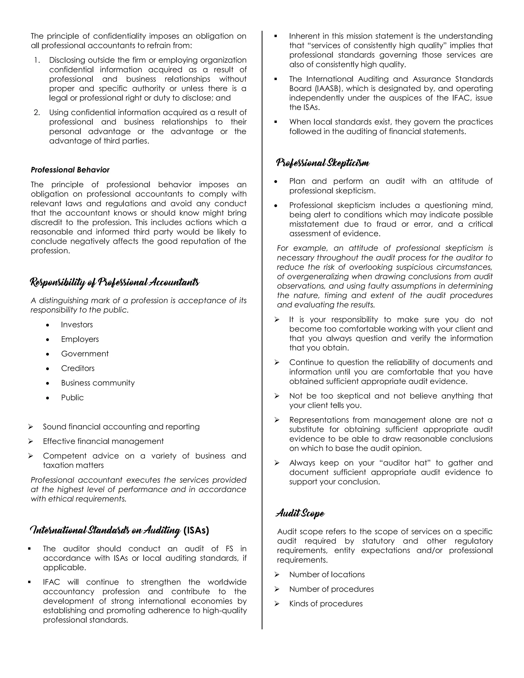 The principle of confidentiality imposes an obligation on
all professional accountants to refrain from:
1. Disclosing outside the firm or employing organization
confidential information acquired as a result of
professional and business relationships without
proper and specific authority or unless there is a
legal or professional right or duty to disclose; and
2. Using confidential information acquired as a result of
professional and business relationships to their
personal advantage or the advantage or the
advantage of third parties.
Professional Behavior
The principle of professional behavior imposes an
obligation on professional accountants to comply with
relevant laws and regulations and avoid any conduct
that the accountant knows or should know might bring
discredit to the profession. This includes actions which a
reasonable and informed third party would be likely to
conclude negatively affects the good reputation of the
profession.
Responsibility of Professional Accountants
A distinguishing mark of a profession is acceptance of its
responsibility to the public.
 Investors
 Employers
 Government
 Creditors
 Business community
 Public
 Sound financial accounting and reporting
 Effective financial management
 Competent advice on a variety of business and
taxation matters
Professional accountant executes the services provided
at the highest level of performance and in accordance
with ethical requirements.
International Standards on Auditing (ISAs)
 The auditor should conduct an audit of FS in
accordance with ISAs or local auditing standards, if
applicable.
 IFAC will continue to strengthen the worldwide
accountancy profession and contribute to the
development of strong international economies by
establishing and promoting adherence to high-quality
professional standards.
 Inherent in this mission statement is the understanding
that “services of consistently high quality” implies that
professional standards governing those services are
also of consistently high quality.
 The International Auditing and Assurance Standards
Board (IAASB), which is designated by, and operating
independently under the auspices of the IFAC, issue
the ISAs.
 When local standards exist, they govern the practices
followed in the auditing of financial statements.
Professional Skepticism
 Plan and perform an audit with an attitude of
professional skepticism.
 Professional skepticism includes a questioning mind,
being alert to conditions which may indicate possible
misstatement due to fraud or error, and a critical
assessment of evidence.
For example, an attitude of professional skepticism is
necessary throughout the audit process for the auditor to
reduce the risk of overlooking suspicious circumstances,
of overgeneralizing when drawing conclusions from audit
observations, and using faulty assumptions in determining
the nature, timing and extent of the audit procedures
and evaluating the results.
 It is your responsibility to make sure you do not
become too comfortable working with your client and
that you always question and verify the information
that you obtain.
 Continue to question the reliability of documents and
information until you are comfortable that you have
obtained sufficient appropriate audit evidence.
 Not be too skeptical and not believe anything that
your client tells you.
 Representations from management alone are not a
substitute for obtaining sufficient appropriate audit
evidence to be able to draw reasonable conclusions
on which to base the audit opinion.
 Always keep on your “auditor hat” to gather and
document sufficient appropriate audit evidence to
support your conclusion.
Audit Scope
Audit scope refers to the scope of services on a specific
audit required by statutory and other regulatory
requirements, entity expectations and/or professional
requirements.
 Number of locations
 Number of procedures
 Kinds of procedures
 