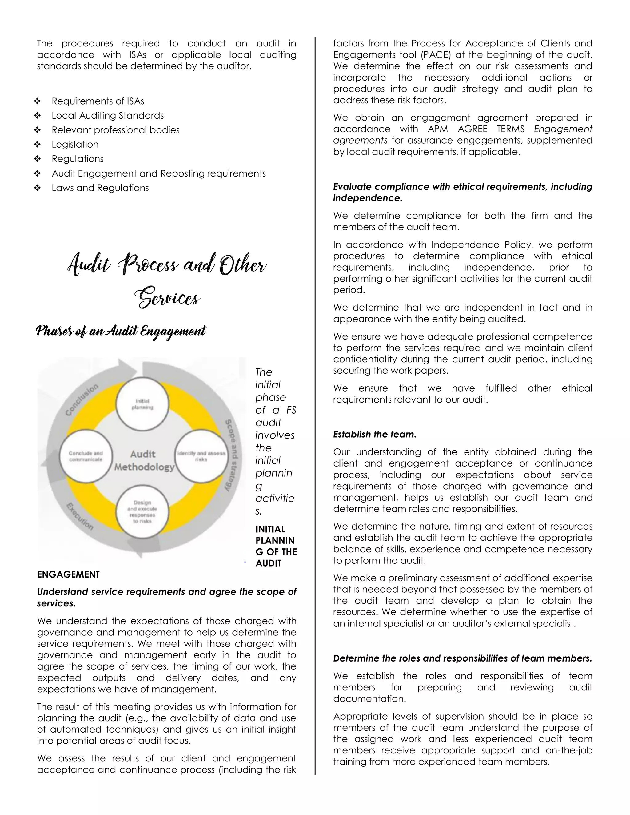 The procedures required to conduct an audit in
accordance with ISAs or applicable local auditing
standards should be determined by the auditor.
 Requirements of ISAs
 Local Auditing Standards
 Relevant professional bodies
 Legislation
 Regulations
 Audit Engagement and Reposting requirements
 Laws and Regulations
Audit Process and Other
Services
Phases of an Audit Engagement
The
initial
phase
of a FS
audit
involves
the
initial
plannin
g
activitie
s.
INITIAL
PLANNIN
G OF THE
AUDIT
ENGAGEMENT
Understand service requirements and agree the scope of
services.
We understand the expectations of those charged with
governance and management to help us determine the
service requirements. We meet with those charged with
governance and management early in the audit to
agree the scope of services, the timing of our work, the
expected outputs and delivery dates, and any
expectations we have of management.
The result of this meeting provides us with information for
planning the audit (e.g., the availability of data and use
of automated techniques) and gives us an initial insight
into potential areas of audit focus.
We assess the results of our client and engagement
acceptance and continuance process (including the risk
factors from the Process for Acceptance of Clients and
Engagements tool (PACE) at the beginning of the audit.
We determine the effect on our risk assessments and
incorporate the necessary additional actions or
procedures into our audit strategy and audit plan to
address these risk factors.
We obtain an engagement agreement prepared in
accordance with APM AGREE TERMS Engagement
agreements for assurance engagements, supplemented
by local audit requirements, if applicable.
Evaluate compliance with ethical requirements, including
independence.
We determine compliance for both the firm and the
members of the audit team.
In accordance with Independence Policy, we perform
procedures to determine compliance with ethical
requirements, including independence, prior to
performing other significant activities for the current audit
period.
We determine that we are independent in fact and in
appearance with the entity being audited.
We ensure we have adequate professional competence
to perform the services required and we maintain client
confidentiality during the current audit period, including
securing the work papers.
We ensure that we have fulfilled other ethical
requirements relevant to our audit.
Establish the team.
Our understanding of the entity obtained during the
client and engagement acceptance or continuance
process, including our expectations about service
requirements of those charged with governance and
management, helps us establish our audit team and
determine team roles and responsibilities.
We determine the nature, timing and extent of resources
and establish the audit team to achieve the appropriate
balance of skills, experience and competence necessary
to perform the audit.
We make a preliminary assessment of additional expertise
that is needed beyond that possessed by the members of
the audit team and develop a plan to obtain the
resources. We determine whether to use the expertise of
an internal specialist or an auditor’s external specialist.
Determine the roles and responsibilities of team members.
We establish the roles and responsibilities of team
members for preparing and reviewing audit
documentation.
Appropriate levels of supervision should be in place so
members of the audit team understand the purpose of
the assigned work and less experienced audit team
members receive appropriate support and on-the-job
training from more experienced team members.
 