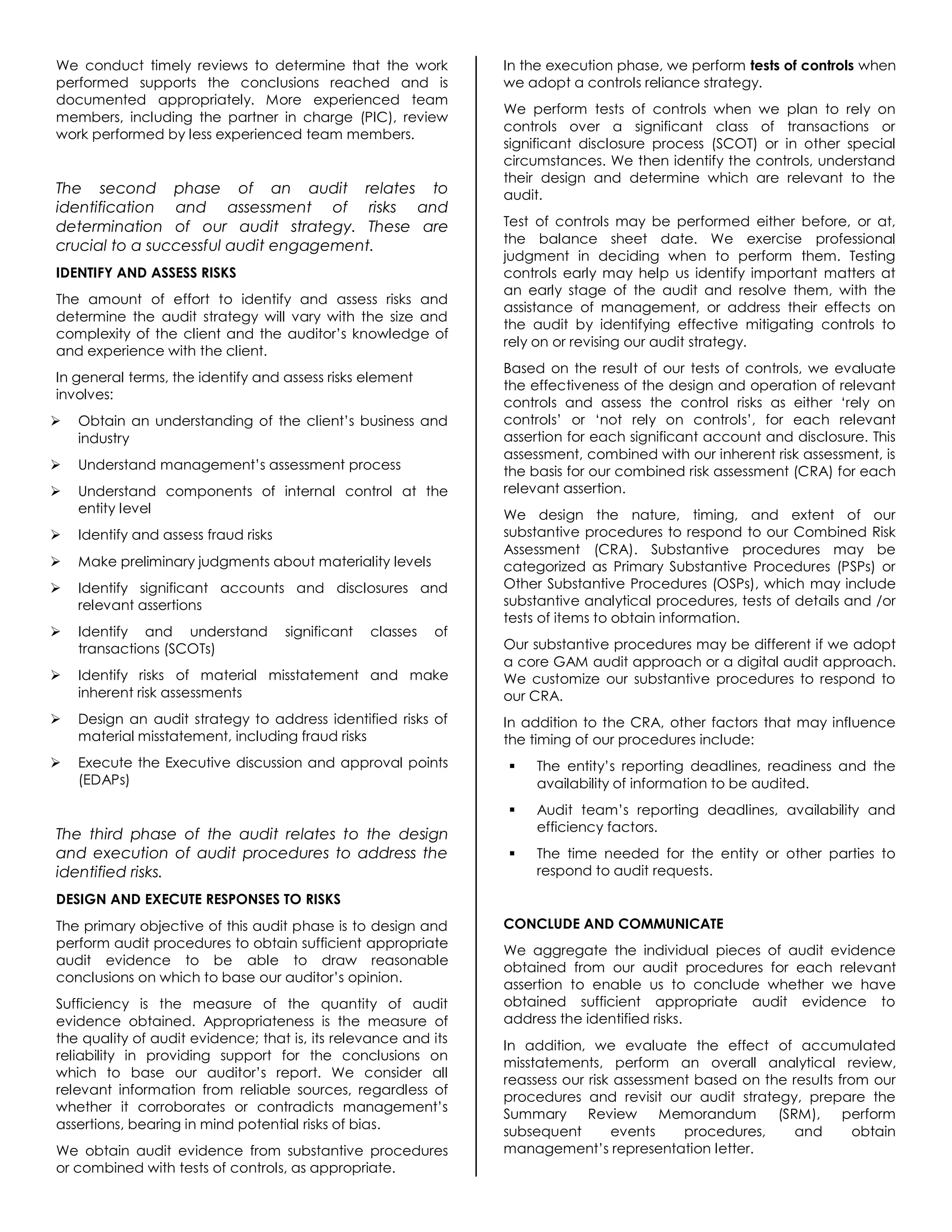 We conduct timely reviews to determine that the work
performed supports the conclusions reached and is
documented appropriately. More experienced team
members, including the partner in charge (PIC), review
work performed by less experienced team members.
The second phase of an audit relates to
identification and assessment of risks and
determination of our audit strategy. These are
crucial to a successful audit engagement.
IDENTIFY AND ASSESS RISKS
The amount of effort to identify and assess risks and
determine the audit strategy will vary with the size and
complexity of the client and the auditor’s knowledge of
and experience with the client.
In general terms, the identify and assess risks element
involves:
 Obtain an understanding of the client’s business and
industry
 Understand management’s assessment process
 Understand components of internal control at the
entity level
 Identify and assess fraud risks
 Make preliminary judgments about materiality levels
 Identify significant accounts and disclosures and
relevant assertions
 Identify and understand significant classes of
transactions (SCOTs)
 Identify risks of material misstatement and make
inherent risk assessments
 Design an audit strategy to address identified risks of
material misstatement, including fraud risks
 Execute the Executive discussion and approval points
(EDAPs)
The third phase of the audit relates to the design
and execution of audit procedures to address the
identified risks.
DESIGN AND EXECUTE RESPONSES TO RISKS
The primary objective of this audit phase is to design and
perform audit procedures to obtain sufficient appropriate
audit evidence to be able to draw reasonable
conclusions on which to base our auditor’s opinion.
Sufficiency is the measure of the quantity of audit
evidence obtained. Appropriateness is the measure of
the quality of audit evidence; that is, its relevance and its
reliability in providing support for the conclusions on
which to base our auditor’s report. We consider all
relevant information from reliable sources, regardless of
whether it corroborates or contradicts management’s
assertions, bearing in mind potential risks of bias.
We obtain audit evidence from substantive procedures
or combined with tests of controls, as appropriate.
In the execution phase, we perform tests of controls when
we adopt a controls reliance strategy.
We perform tests of controls when we plan to rely on
controls over a significant class of transactions or
significant disclosure process (SCOT) or in other special
circumstances. We then identify the controls, understand
their design and determine which are relevant to the
audit.
Test of controls may be performed either before, or at,
the balance sheet date. We exercise professional
judgment in deciding when to perform them. Testing
controls early may help us identify important matters at
an early stage of the audit and resolve them, with the
assistance of management, or address their effects on
the audit by identifying effective mitigating controls to
rely on or revising our audit strategy.
Based on the result of our tests of controls, we evaluate
the effectiveness of the design and operation of relevant
controls and assess the control risks as either ‘rely on
controls’ or ‘not rely on controls’, for each relevant
assertion for each significant account and disclosure. This
assessment, combined with our inherent risk assessment, is
the basis for our combined risk assessment (CRA) for each
relevant assertion.
We design the nature, timing, and extent of our
substantive procedures to respond to our Combined Risk
Assessment (CRA). Substantive procedures may be
categorized as Primary Substantive Procedures (PSPs) or
Other Substantive Procedures (OSPs), which may include
substantive analytical procedures, tests of details and /or
tests of items to obtain information.
Our substantive procedures may be different if we adopt
a core GAM audit approach or a digital audit approach.
We customize our substantive procedures to respond to
our CRA.
In addition to the CRA, other factors that may influence
the timing of our procedures include:
 The entity’s reporting deadlines, readiness and the
availability of information to be audited.
 Audit team’s reporting deadlines, availability and
efficiency factors.
 The time needed for the entity or other parties to
respond to audit requests.
CONCLUDE AND COMMUNICATE
We aggregate the individual pieces of audit evidence
obtained from our audit procedures for each relevant
assertion to enable us to conclude whether we have
obtained sufficient appropriate audit evidence to
address the identified risks.
In addition, we evaluate the effect of accumulated
misstatements, perform an overall analytical review,
reassess our risk assessment based on the results from our
procedures and revisit our audit strategy, prepare the
Summary Review Memorandum (SRM), perform
subsequent events procedures, and obtain
management’s representation letter.
 
