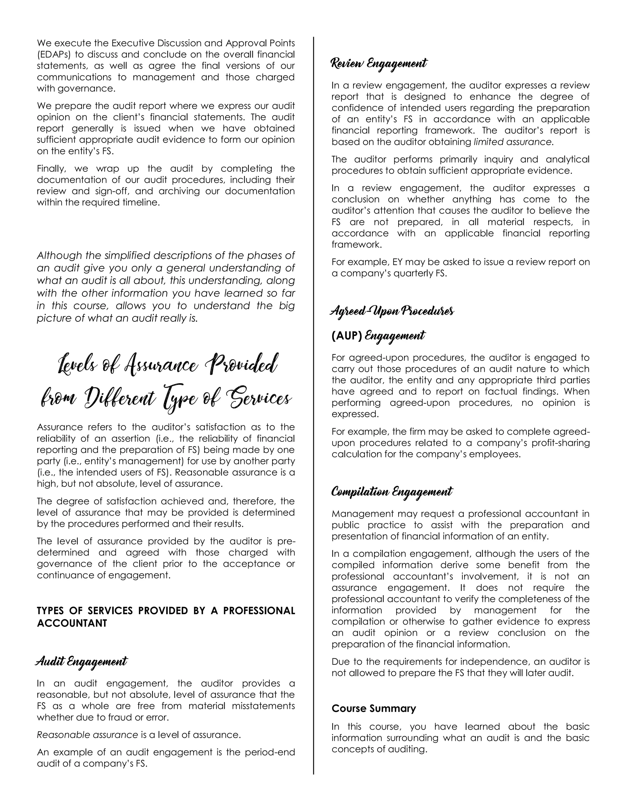 We execute the Executive Discussion and Approval Points
(EDAPs) to discuss and conclude on the overall financial
statements, as well as agree the final versions of our
communications to management and those charged
with governance.
We prepare the audit report where we express our audit
opinion on the client’s financial statements. The audit
report generally is issued when we have obtained
sufficient appropriate audit evidence to form our opinion
on the entity’s FS.
Finally, we wrap up the audit by completing the
documentation of our audit procedures, including their
review and sign-off, and archiving our documentation
within the required timeline.
Although the simplified descriptions of the phases of
an audit give you only a general understanding of
what an audit is all about, this understanding, along
with the other information you have learned so far
in this course, allows you to understand the big
picture of what an audit really is.
Levels of Assurance Provided
from Different Type of Services
Assurance refers to the auditor’s satisfaction as to the
reliability of an assertion (i.e., the reliability of financial
reporting and the preparation of FS) being made by one
party (i.e., entity’s management) for use by another party
(i.e., the intended users of FS). Reasonable assurance is a
high, but not absolute, level of assurance.
The degree of satisfaction achieved and, therefore, the
level of assurance that may be provided is determined
by the procedures performed and their results.
The level of assurance provided by the auditor is pre-
determined and agreed with those charged with
governance of the client prior to the acceptance or
continuance of engagement.
TYPES OF SERVICES PROVIDED BY A PROFESSIONAL
ACCOUNTANT
Audit Engagement
In an audit engagement, the auditor provides a
reasonable, but not absolute, level of assurance that the
FS as a whole are free from material misstatements
whether due to fraud or error.
Reasonable assurance is a level of assurance.
An example of an audit engagement is the period-end
audit of a company’s FS.
Review Engagement
In a review engagement, the auditor expresses a review
report that is designed to enhance the degree of
confidence of intended users regarding the preparation
of an entity’s FS in accordance with an applicable
financial reporting framework. The auditor’s report is
based on the auditor obtaining limited assurance.
The auditor performs primarily inquiry and analytical
procedures to obtain sufficient appropriate evidence.
In a review engagement, the auditor expresses a
conclusion on whether anything has come to the
auditor’s attention that causes the auditor to believe the
FS are not prepared, in all material respects, in
accordance with an applicable financial reporting
framework.
For example, EY may be asked to issue a review report on
a company’s quarterly FS.
Agreed-Upon Procedures
(AUP) Engagement
For agreed-upon procedures, the auditor is engaged to
carry out those procedures of an audit nature to which
the auditor, the entity and any appropriate third parties
have agreed and to report on factual findings. When
performing agreed-upon procedures, no opinion is
expressed.
For example, the firm may be asked to complete agreed-
upon procedures related to a company’s profit-sharing
calculation for the company’s employees.
Compilation Engagement
Management may request a professional accountant in
public practice to assist with the preparation and
presentation of financial information of an entity.
In a compilation engagement, although the users of the
compiled information derive some benefit from the
professional accountant’s involvement, it is not an
assurance engagement. It does not require the
professional accountant to verify the completeness of the
information provided by management for the
compilation or otherwise to gather evidence to express
an audit opinion or a review conclusion on the
preparation of the financial information.
Due to the requirements for independence, an auditor is
not allowed to prepare the FS that they will later audit.
Course Summary
In this course, you have learned about the basic
information surrounding what an audit is and the basic
concepts of auditing.
 