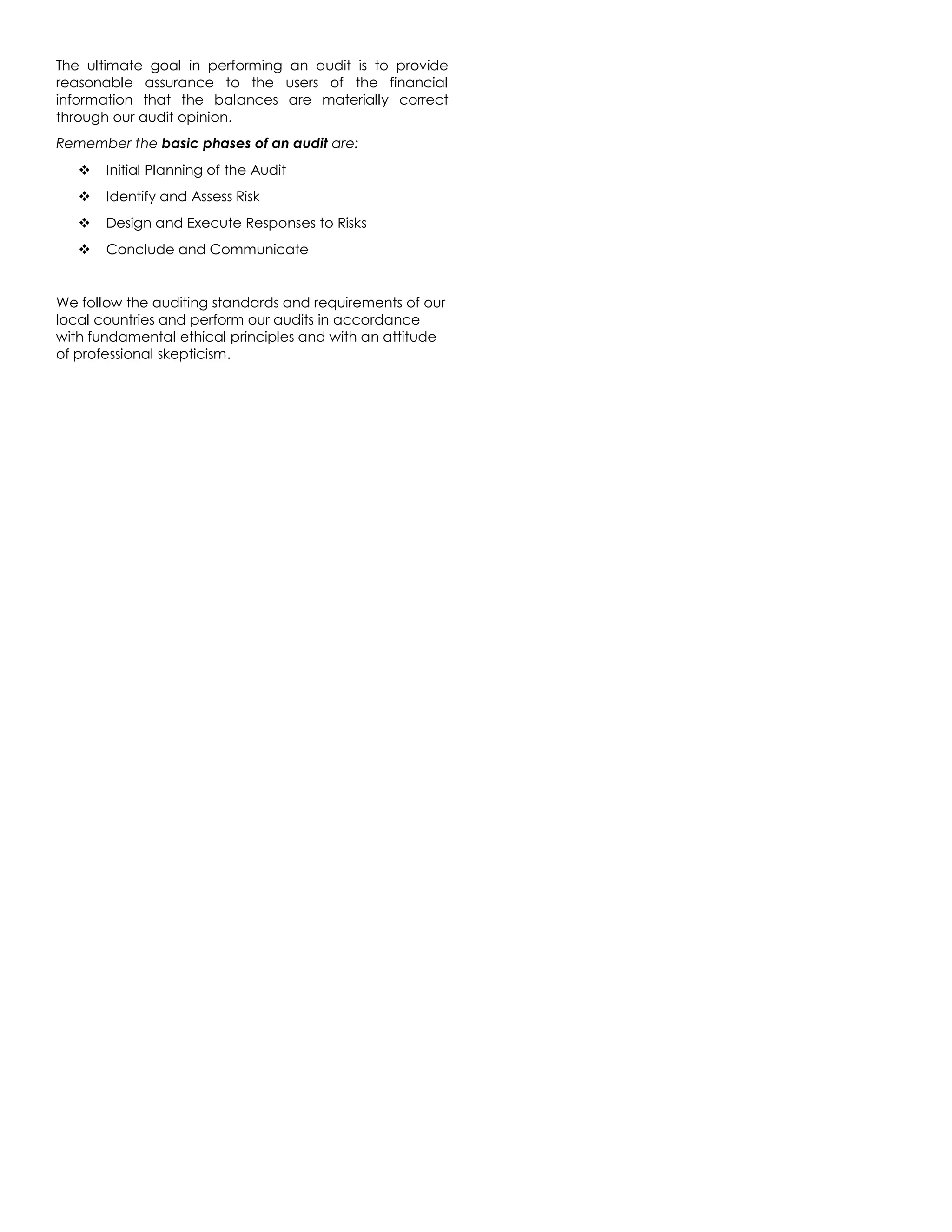 The ultimate goal in performing an audit is to provide
reasonable assurance to the users of the financial
information that the balances are materially correct
through our audit opinion.
Remember the basic phases of an audit are:
 Initial Planning of the Audit
 Identify and Assess Risk
 Design and Execute Responses to Risks
 Conclude and Communicate
We follow the auditing standards and requirements of our
local countries and perform our audits in accordance
with fundamental ethical principles and with an attitude
of professional skepticism.
 