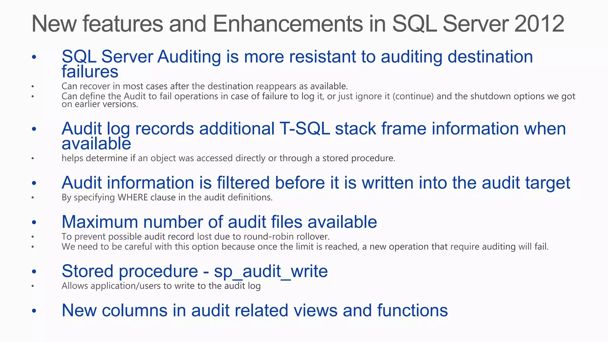 • SQL Server Auditing is more resistant to auditing destination
failures
• Audit log records additional T-SQL stack frame information when
available
• Audit information is filtered before it is written into the audit target
• Maximum number of audit files available
• Stored procedure - sp_audit_write
• New columns in audit related views and functions
 