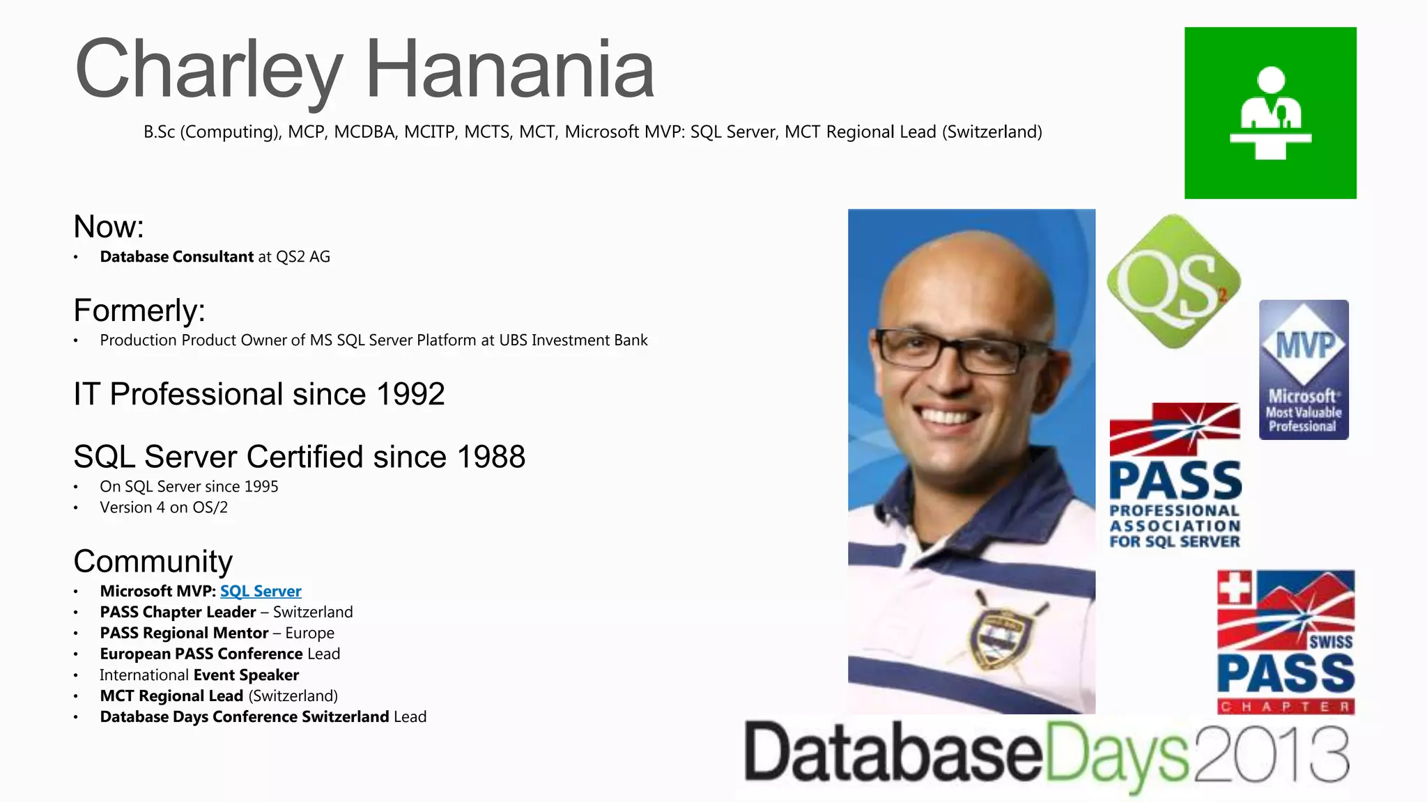 Now:
• Database Consultant at QS2 AG
Formerly:
• Production Product Owner of MS SQL Server Platform at UBS Investment Bank
IT Professional since 1992
SQL Server Certified since 1988
• On SQL Server since 1995
• Version 4 on OS/2
Community
• Microsoft MVP: SQL Server
• PASS Chapter Leader – Switzerland
• PASS Regional Mentor – Europe
• European PASS Conference Lead
• International Event Speaker
• MCT Regional Lead (Switzerland)
• Database Days Conference Switzerland Lead
B.Sc (Computing), MCP, MCDBA, MCITP, MCTS, MCT, Microsoft MVP: SQL Server, MCT Regional Lead (Switzerland)
 