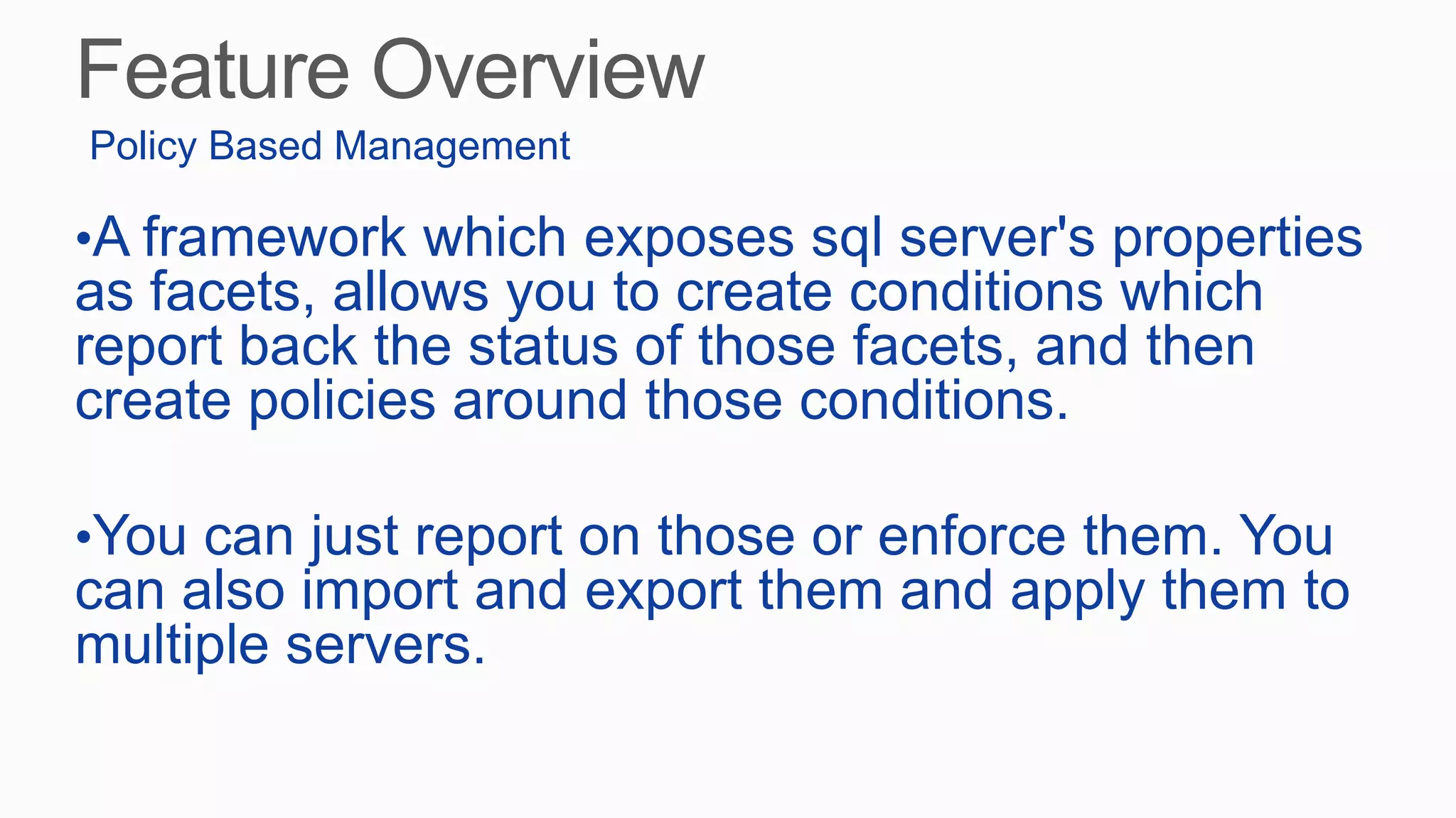•A framework which exposes sql server's properties
as facets, allows you to create conditions which
report back the status of those facets, and then
create policies around those conditions.
•You can just report on those or enforce them. You
can also import and export them and apply them to
multiple servers.
Policy Based Management
 