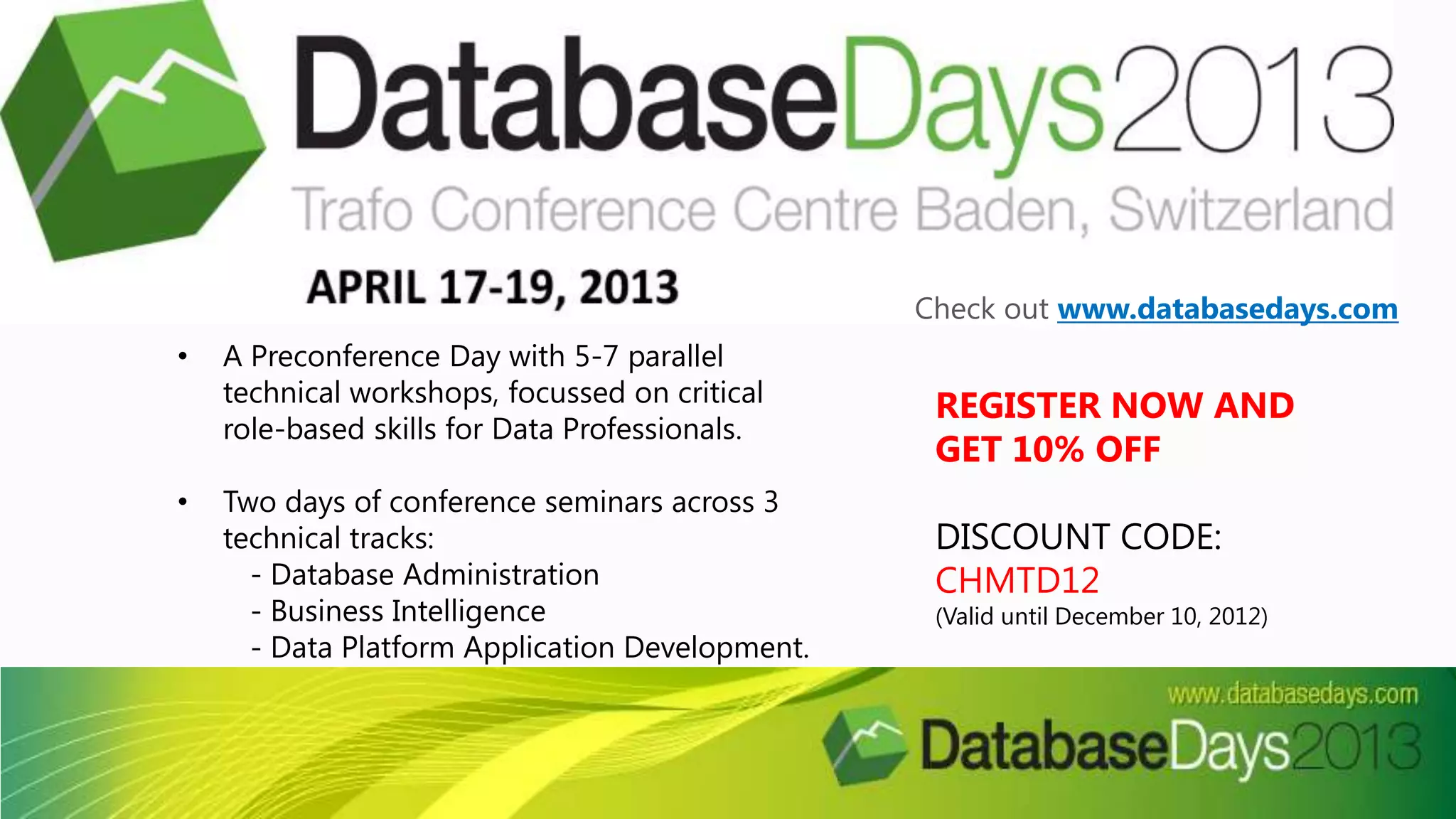REGISTER NOW AND
GET 10% OFF
DISCOUNT CODE:
CHMTD12
(Valid until December 10, 2012)
• A Preconference Day with 5-7 parallel
technical workshops, focussed on critical
role-based skills for Data Professionals.
• Two days of conference seminars across 3
technical tracks:
- Database Administration
- Business Intelligence
- Data Platform Application Development.
Check out www.databasedays.com
 